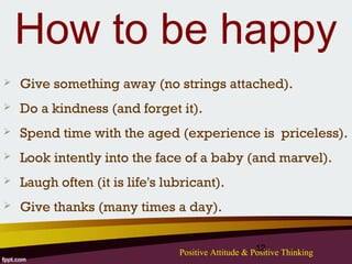 How to be happy
   Give something away (no strings attached).
   Do a kindness (and forget it).
   Spend time with the aged (experience is priceless).
   Look intently into the face of a baby (and marvel).
   Laugh often (it is life's lubricant).
   Give thanks (many times a day).

                                                     12
                                Positive Attitude & Positive Thinking
 