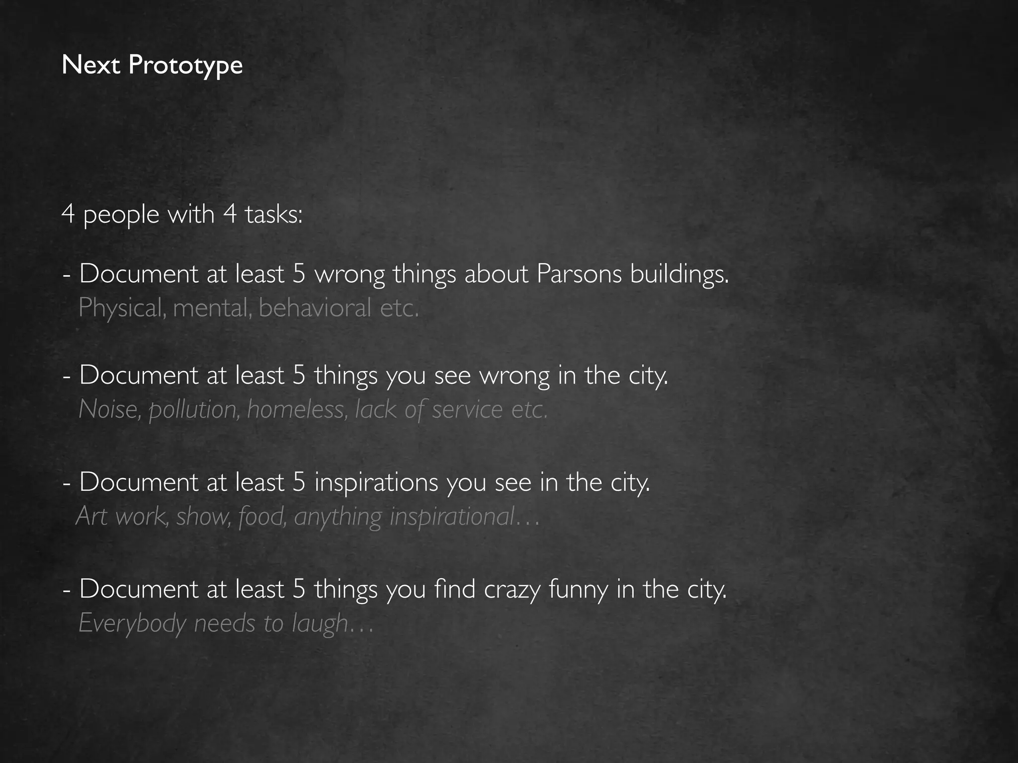 Next Prototype	





4 people with 4 tasks:	


-  Document at least 5 wrong things about Parsons buildings.	

   Physical, mental, behavioral etc.	


-  Document at least 5 things you see wrong in the city. 	

   Noise, pollution, homeless, lack of service etc.	

	

-  Document at least 5 inspirations you see in the city.	

  Art work, show, food, anything inspirational…	

	

-  Document at least 5 things you ﬁnd crazy funny in the city.	

   Everybody needs to laugh…	

	

 