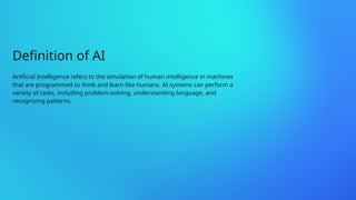Definition of AI
Artificial Intelligence refers to the simulation of human intelligence in machines
that are programmed to think and learn like humans. AI systems can perform a
variety of tasks, including problem-solving, understanding language, and
recognizing patterns.
 