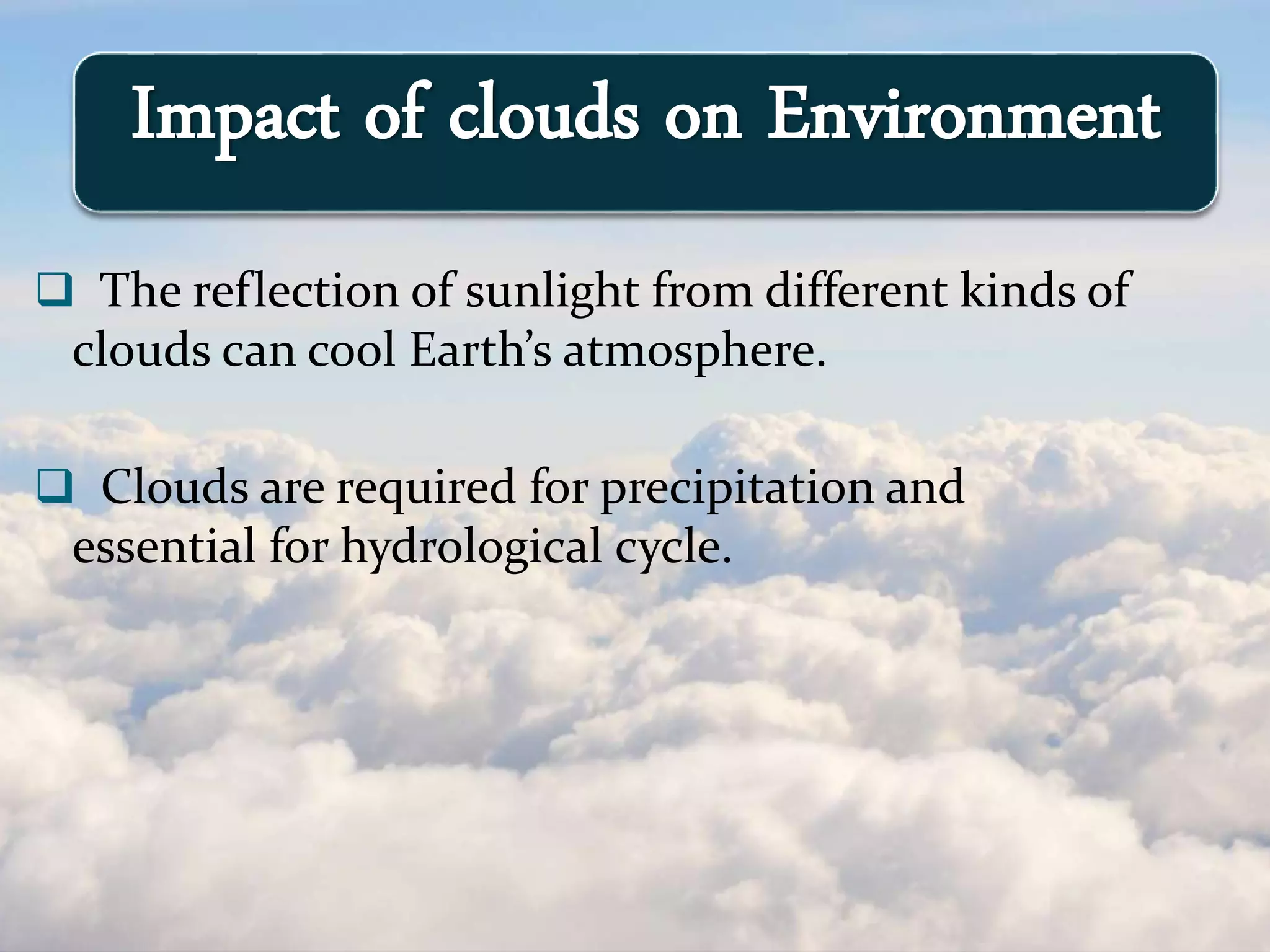  The reflection of sunlight from different kinds of
clouds can cool Earth’s atmosphere.
 Clouds are required for precipitation and
essential for hydrological cycle.
Impact of clouds on Environment
 