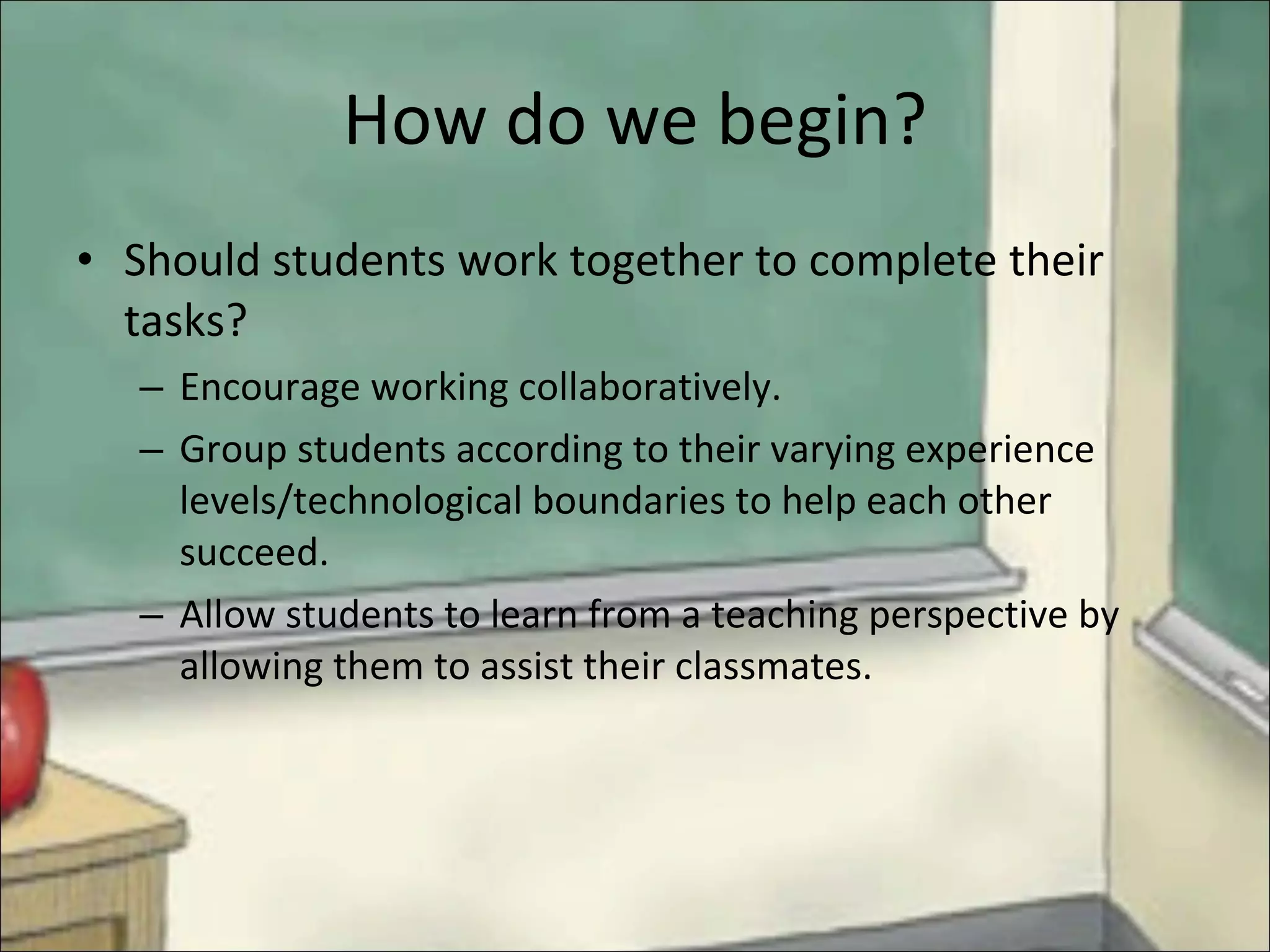 How do we begin? Should students work together to complete their tasks? Encourage working collaboratively.  Group students according to their varying experience levels/technological boundaries to help each other succeed.  Allow students to learn from a teaching perspective by allowing them to assist their classmates. 