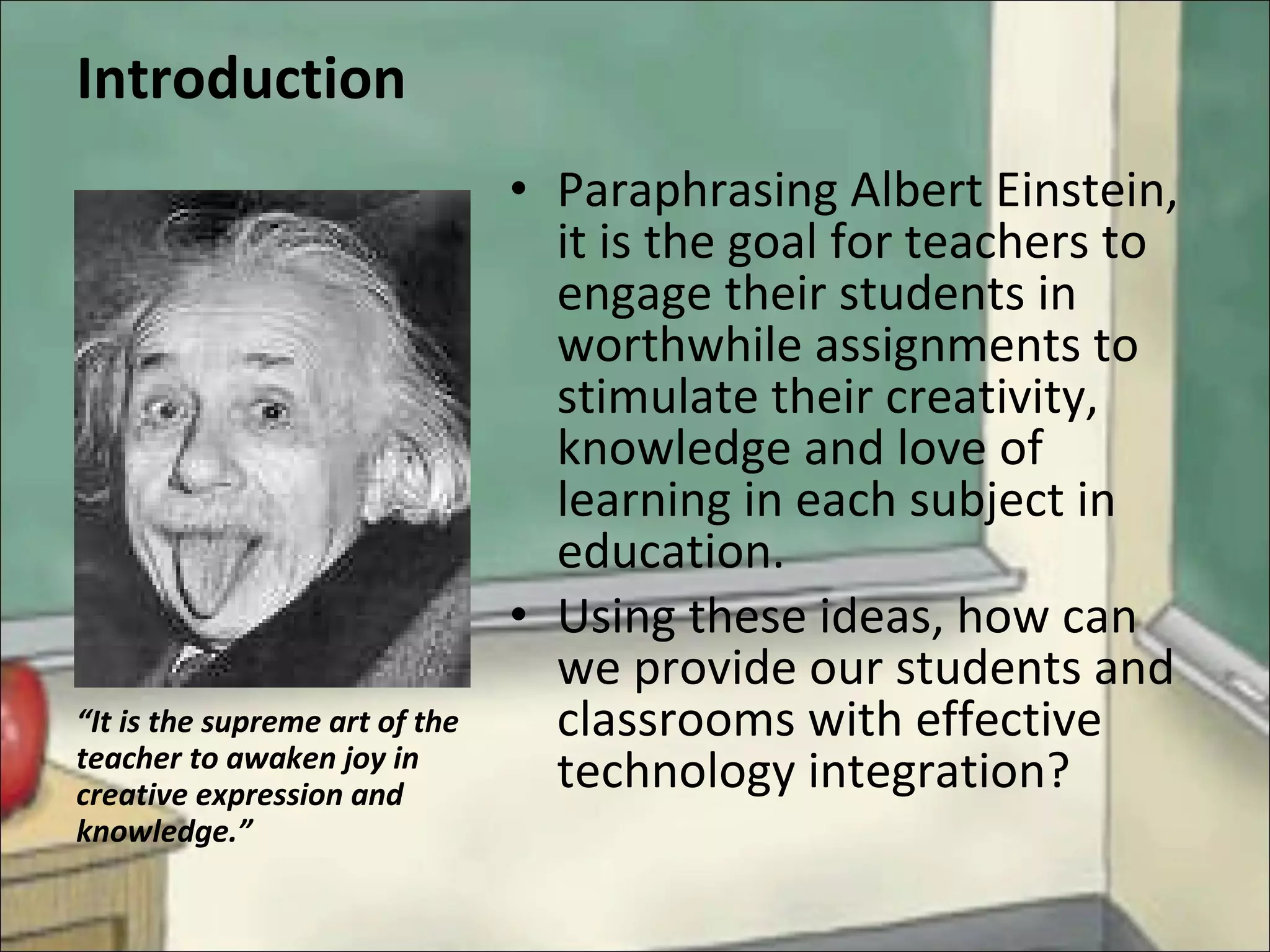 Introduction Paraphrasing Albert Einstein, it is the goal for teachers to engage their students in worthwhile assignments to stimulate their creativity, knowledge and love of learning in each subject in education.  Using these ideas, how can we provide our students and classrooms with effective technology integration? “ It is the supreme art of the teacher to awaken joy in creative expression and knowledge.” 