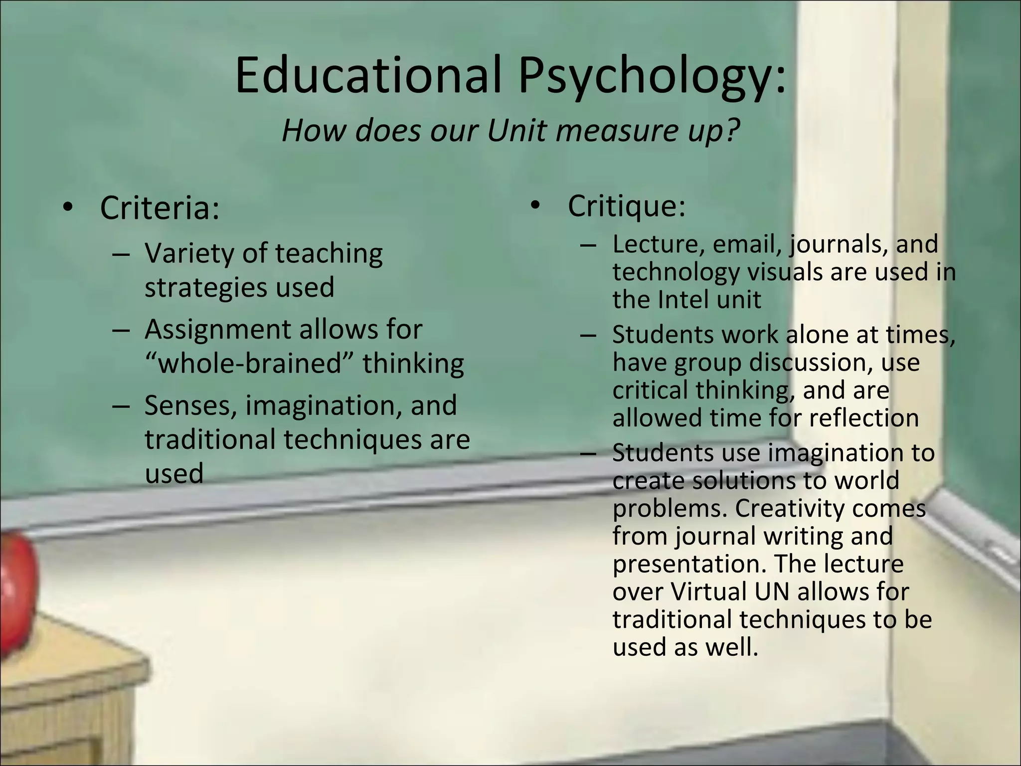 Educational Psychology: How does our Unit measure up? Criteria: Variety of teaching strategies used Assignment allows for “whole-brained” thinking Senses, imagination, and traditional techniques are used Critique: Lecture, email, journals, and technology visuals are used in the Intel unit Students work alone at times, have group discussion, use critical thinking, and are allowed time for reflection Students use imagination to create solutions to world problems. Creativity comes from journal writing and presentation. The lecture over Virtual UN allows for traditional techniques to be used as well. 
