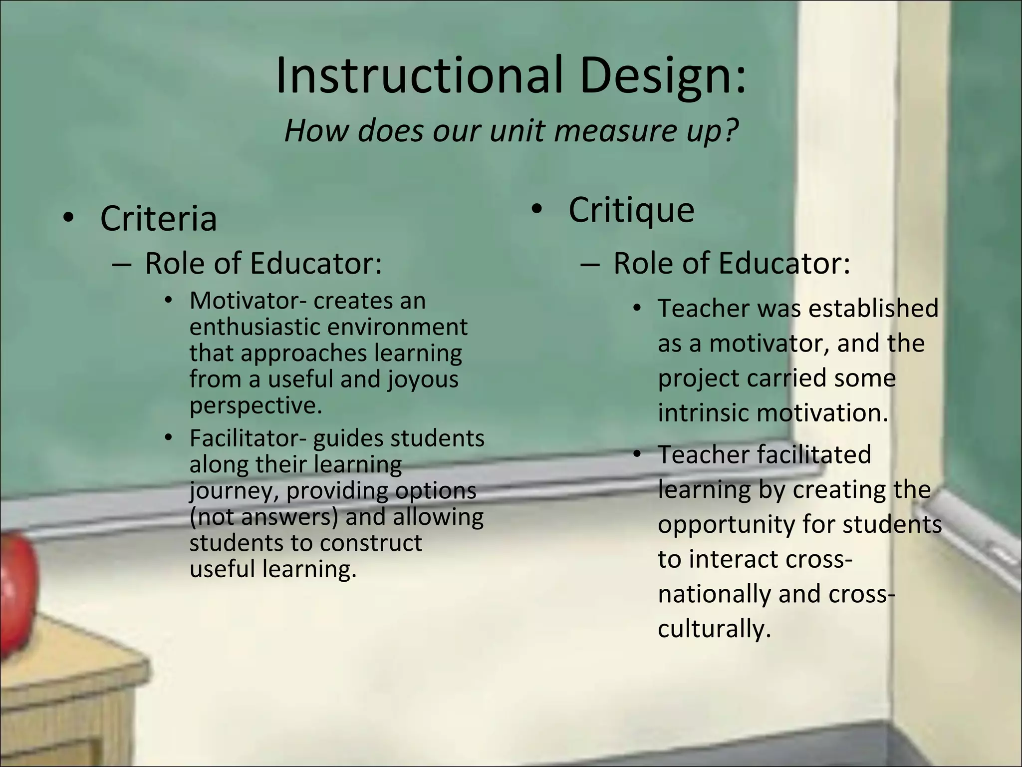 Instructional Design: How does our unit measure up? Criteria   Role of Educator: Motivator- creates an enthusiastic environment that approaches learning from a useful and joyous perspective. Facilitator- guides students along their learning journey, providing options (not answers) and allowing students to construct useful learning. Critique Role of Educator: Teacher was established as a motivator, and the project carried some intrinsic motivation. Teacher facilitated learning by creating the opportunity for students to interact cross-nationally and cross- culturally. 