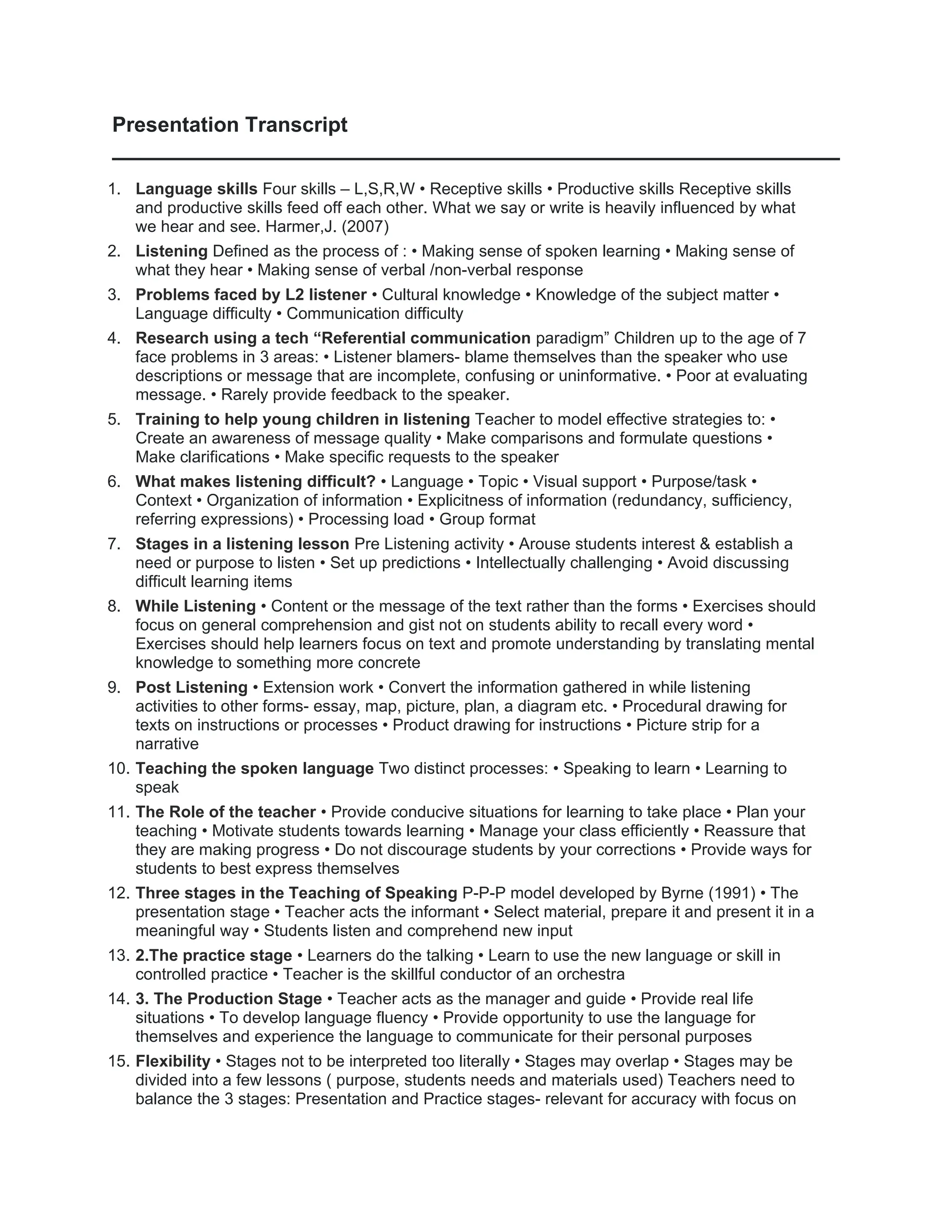 Presentation Transcript
1. Language skills Four skills – L,S,R,W • Receptive skills • Productive skills Receptive skills
and productive skills feed off each other. What we say or write is heavily influenced by what
we hear and see. Harmer,J. (2007)
2. Listening Defined as the process of : • Making sense of spoken learning • Making sense of
what they hear • Making sense of verbal /non-verbal response
3. Problems faced by L2 listener • Cultural knowledge • Knowledge of the subject matter •
Language difficulty • Communication difficulty
4. Research using a tech “Referential communication paradigm” Children up to the age of 7
face problems in 3 areas: • Listener blamers- blame themselves than the speaker who use
descriptions or message that are incomplete, confusing or uninformative. • Poor at evaluating
message. • Rarely provide feedback to the speaker.
5. Training to help young children in listening Teacher to model effective strategies to: •
Create an awareness of message quality • Make comparisons and formulate questions •
Make clarifications • Make specific requests to the speaker
6. What makes listening difficult? • Language • Topic • Visual support • Purpose/task •
Context • Organization of information • Explicitness of information (redundancy, sufficiency,
referring expressions) • Processing load • Group format
7. Stages in a listening lesson Pre Listening activity • Arouse students interest & establish a
need or purpose to listen • Set up predictions • Intellectually challenging • Avoid discussing
difficult learning items
8. While Listening • Content or the message of the text rather than the forms • Exercises should
focus on general comprehension and gist not on students ability to recall every word •
Exercises should help learners focus on text and promote understanding by translating mental
knowledge to something more concrete
9. Post Listening • Extension work • Convert the information gathered in while listening
activities to other forms- essay, map, picture, plan, a diagram etc. • Procedural drawing for
texts on instructions or processes • Product drawing for instructions • Picture strip for a
narrative
10. Teaching the spoken language Two distinct processes: • Speaking to learn • Learning to
speak
11. The Role of the teacher • Provide conducive situations for learning to take place • Plan your
teaching • Motivate students towards learning • Manage your class efficiently • Reassure that
they are making progress • Do not discourage students by your corrections • Provide ways for
students to best express themselves
12. Three stages in the Teaching of Speaking P-P-P model developed by Byrne (1991) • The
presentation stage • Teacher acts the informant • Select material, prepare it and present it in a
meaningful way • Students listen and comprehend new input
13. 2.The practice stage • Learners do the talking • Learn to use the new language or skill in
controlled practice • Teacher is the skillful conductor of an orchestra
14. 3. The Production Stage • Teacher acts as the manager and guide • Provide real life
situations • To develop language fluency • Provide opportunity to use the language for
themselves and experience the language to communicate for their personal purposes
15. Flexibility • Stages not to be interpreted too literally • Stages may overlap • Stages may be
divided into a few lessons ( purpose, students needs and materials used) Teachers need to
balance the 3 stages: Presentation and Practice stages- relevant for accuracy with focus on
 
