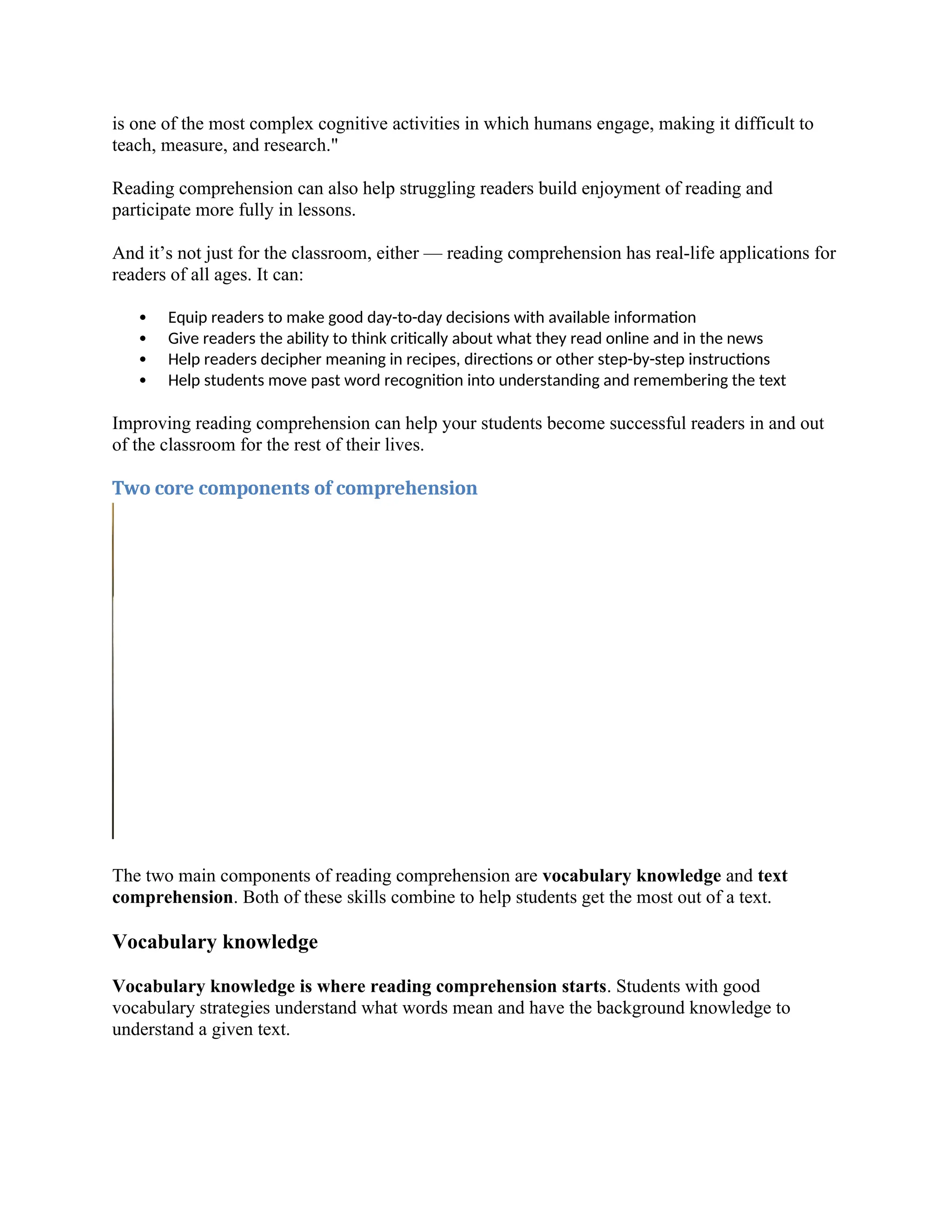 is one of the most complex cognitive activities in which humans engage, making it difficult to
teach, measure, and research."
Reading comprehension can also help struggling readers build enjoyment of reading and
participate more fully in lessons.
And it’s not just for the classroom, either — reading comprehension has real-life applications for
readers of all ages. It can:
 Equip readers to make good day-to-day decisions with available information
 Give readers the ability to think critically about what they read online and in the news
 Help readers decipher meaning in recipes, directions or other step-by-step instructions
 Help students move past word recognition into understanding and remembering the text
Improving reading comprehension can help your students become successful readers in and out
of the classroom for the rest of their lives.
Two core components of comprehension
The two main components of reading comprehension are vocabulary knowledge and text
comprehension. Both of these skills combine to help students get the most out of a text.
Vocabulary knowledge
Vocabulary knowledge is where reading comprehension starts. Students with good
vocabulary strategies understand what words mean and have the background knowledge to
understand a given text.
 