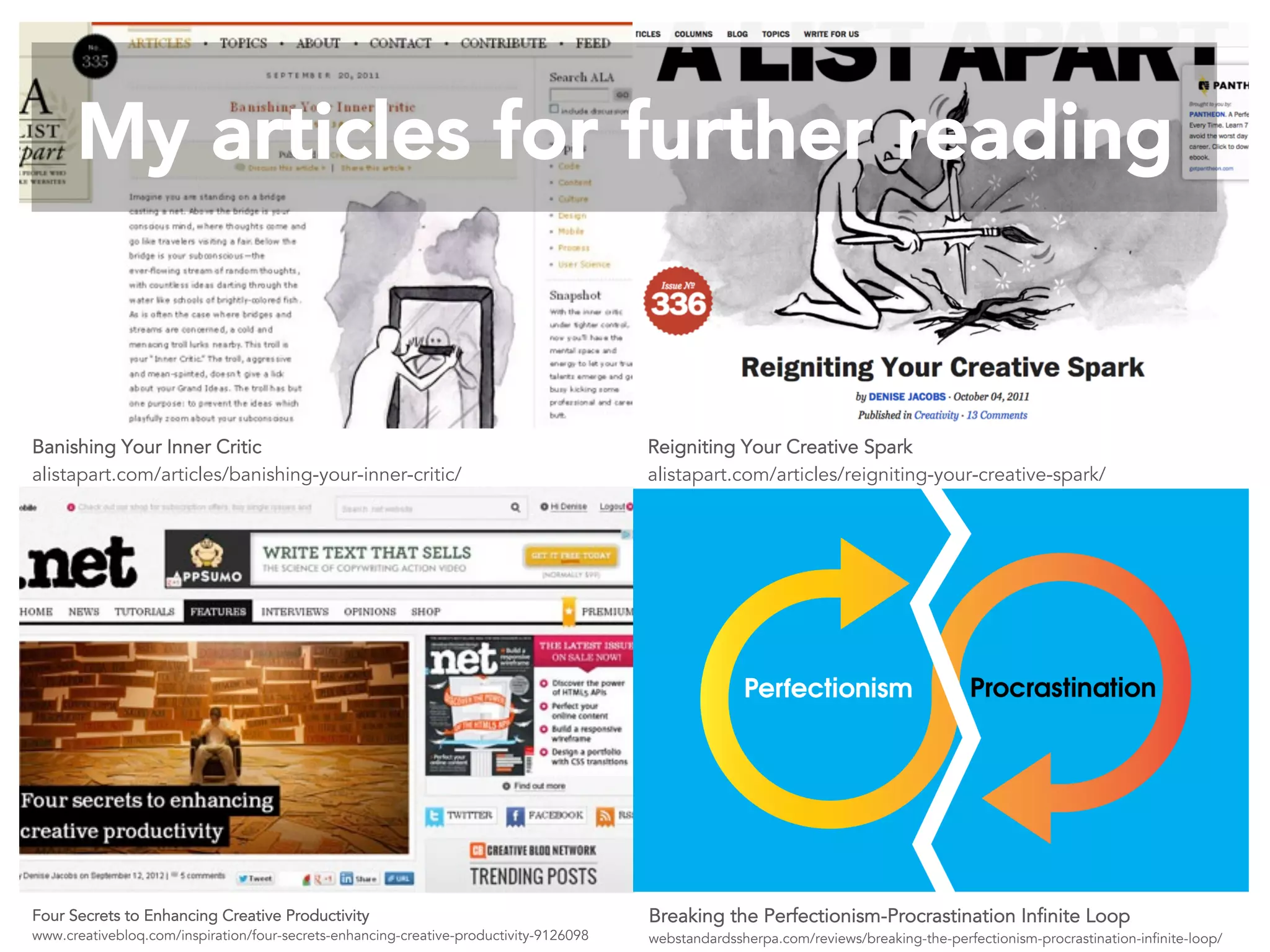 My articles for further reading 
Banishing Your Inner Critic 
alistapart.com/articles/banishing-your-inner-critic/ 
Four Secrets to Enhancing Creative Productivity 
www.creativebloq.com/inspiration/four-secrets-enhancing-creative-productivity-9126098 
Reigniting Your Creative Spark 
alistapart.com/articles/reigniting-your-creative-spark/ 
Breaking the Perfectionism-Procrastination Infinite Loop 
webstandardssherpa.com/reviews/breaking-the-perfectionism-procrastination-infinite-loop/ 
 