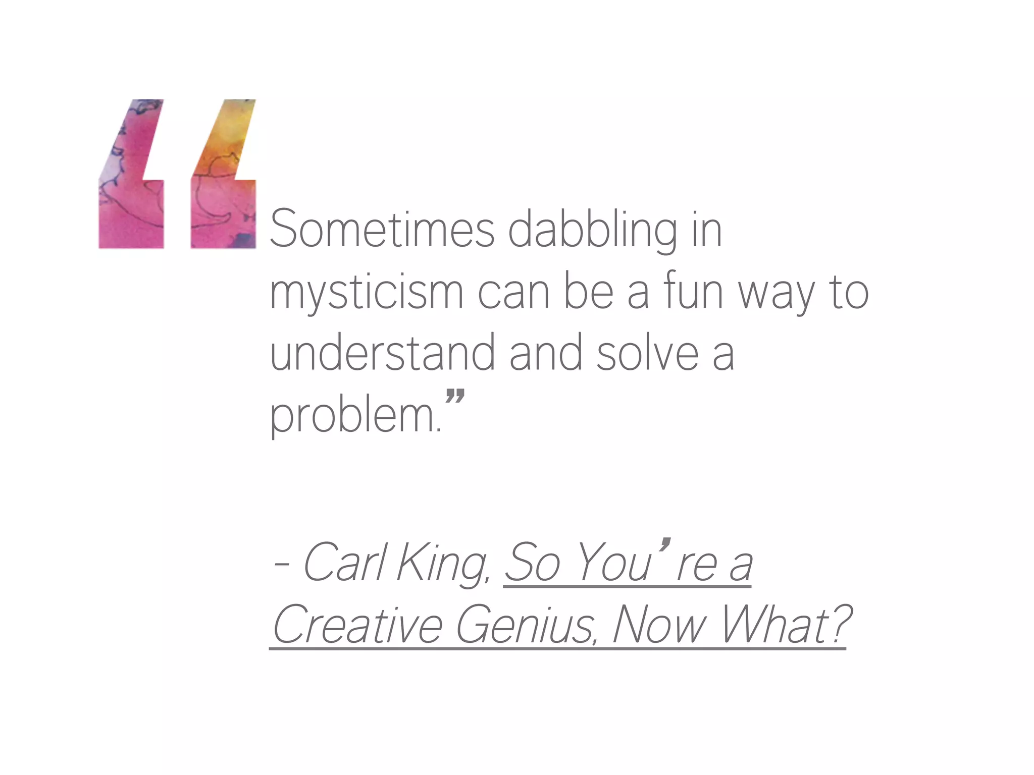 Sometimes dabbling in 
mysticism can be a fun way to 
understand and solve a 
problem.” 
- Carl King, So You’re a 
Creative Genius, Now What? 
 