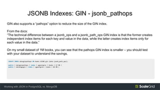 JSONB Indexes: GIN - jsonb_pathops
GIN also supports a “pathops” option to reduce the size of the GIN index.
From the docs:
“The technical difference between a jsonb_ops and a jsonb_path_ops GIN index is that the former creates
independent index items for each key and value in the data, while the latter creates index items only for
each value in the data.”
On my small dataset of 1M books, you can see that the pathops GIN index is smaller – you should test
with your dataset to understand the savings.
Working with JSON in PostgreSQL vs. MongoDB
CREATE INDEX dataginpathops ON books USING gin (data jsonb_path_ops);
public | dataginpathops | index | sgpostgres | books | 67 MB |
public | datatagsgin | index | sgpostgres | books | 84 MB |
 