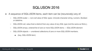 SQL/JSON 2016
● A sequence of SQL/JSON items, each item can be (recursively) any of:
○ SQL/JSON scalar — non-null value of SQL types: Unicode character string, numeric, Boolean
or datetime.
○ SQL/JSON null, value that is distinct from any value of any SQL type (not the same as NULL).
○ SQL/JSON arrays, ordered list of zero or more SQL/JSON items — SQL/JSON element
○ SQL/JSON objects — unordered collections of zero or more SQL/JSON members.
■ (key, SQL/JSON item)
Working with JSON in PostgreSQL vs. MongoDB
 