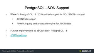 PostgreSQL JSON Support
• Wave 3: PostgreSQL 12 (2019) added support for SQL/JSON standard
• JSONPath support
• Powerful query and projection engine for JSON data
• Further improvements to JSONPath in PostgreSQL 13
• JSON roadmap
Working with JSON in PostgreSQL vs. MongoDB
 