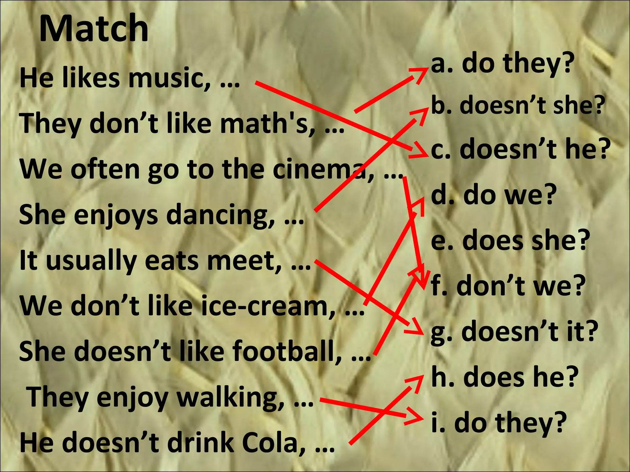 Match
a. do they?
b. doesn’t she?
c. doesn’t he?
d. do we?
e. does she?
f. don’t we?
g. doesn’t it?
h. does he?
i. do they?
He likes music, …
They don’t like math's, …
We often go to the cinema, …
She enjoys dancing, …
It usually eats meet, …
We don’t like ice-cream, …
She doesn’t like football, …
They enjoy walking, …
He doesn’t drink Cola, …
 