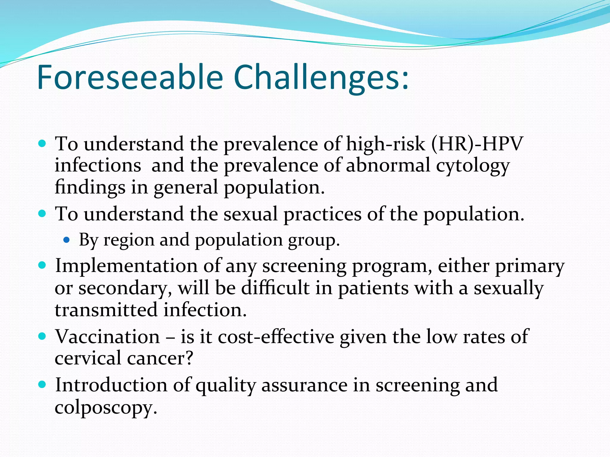 Foreseeable	
  Challenges:	
  
	
  —  To	
  understand	
  the	
  prevalence	
  of	
  high-­‐risk	
  (HR)-­‐HPV	
  
infections	
  	
  and	
  the	
  prevalence	
  of	
  abnormal	
  cytology	
  
ﬁndings	
  in	
  general	
  population.	
  
—  To	
  understand	
  the	
  sexual	
  practices	
  of	
  the	
  population.	
  
—  By	
  region	
  and	
  population	
  group.	
  
—  Implementation	
  of	
  any	
  screening	
  program,	
  either	
  primary	
  
or	
  secondary,	
  will	
  be	
  diﬃcult	
  in	
  patients	
  with	
  a	
  sexually	
  
transmitted	
  infection.	
  
—  Vaccination	
  –	
  is	
  it	
  cost-­‐eﬀective	
  given	
  the	
  low	
  rates	
  of	
  
cervical	
  cancer?	
  
—  Introduction	
  of	
  quality	
  assurance	
  in	
  screening	
  and	
  
colposcopy.	
  
	
  
 