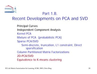 Part 1.B.
         Recent Developments on PCA and SVD
               Principal Curves
               Independent Component Analysis
               Kernel PCA
               Mixture of PCA (probabilistic PCA)
               Sparse PCA/SVD
                   Semi-discrete, truncation, L1 constraint, Direct
                      sparsification
               Column Partitioned Matrix Factorizations
               2D-PCA/SVD
               Equivalence to K-means clustering

PCA & Matrix Factorization for Learning, ICML 2005, Chris Ding        20
 