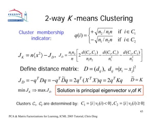 2-way K -means Clustering
        Cluster membership                                    ⎧+ n2 / n1n
                                                              ⎪                  if i ∈ C1
                                                     q (i ) = ⎨
              indicator:                                      ⎪− n1 / n2 n       if i ∈ C2
                                                              ⎩
                                            nn         ⎡ d (C1 , C2 ) d (C1 , C1 ) d (C2 , C2 ) ⎤
       J K = n〈 x 〉 − J D ,
                        2
                                        JD = 1 2       ⎢2 n n        −     2
                                                                                  −     2       ⎥
                                             n         ⎣     1 2          n1           n2       ⎦

        Define distance matrix: D = (dij ), dij =|xi − x j|2
                       T ~                              ~
       J D = −q Dq = −q Dq = 2q ( X X )q = 2q Kq D = K
               T               T   T           T


       min J K ⇒ max J D               Solution is principal eigenvector v1of K

      Clusters C1, C2 are determined by: C1 = {i | v1 (i ) < 0}, C2 = {i | v1 (i ) ≥ 0}
                                                                                               43
PCA & Matrix Factorizations for Learning, ICML 2005 Tutorial, Chris Ding
 