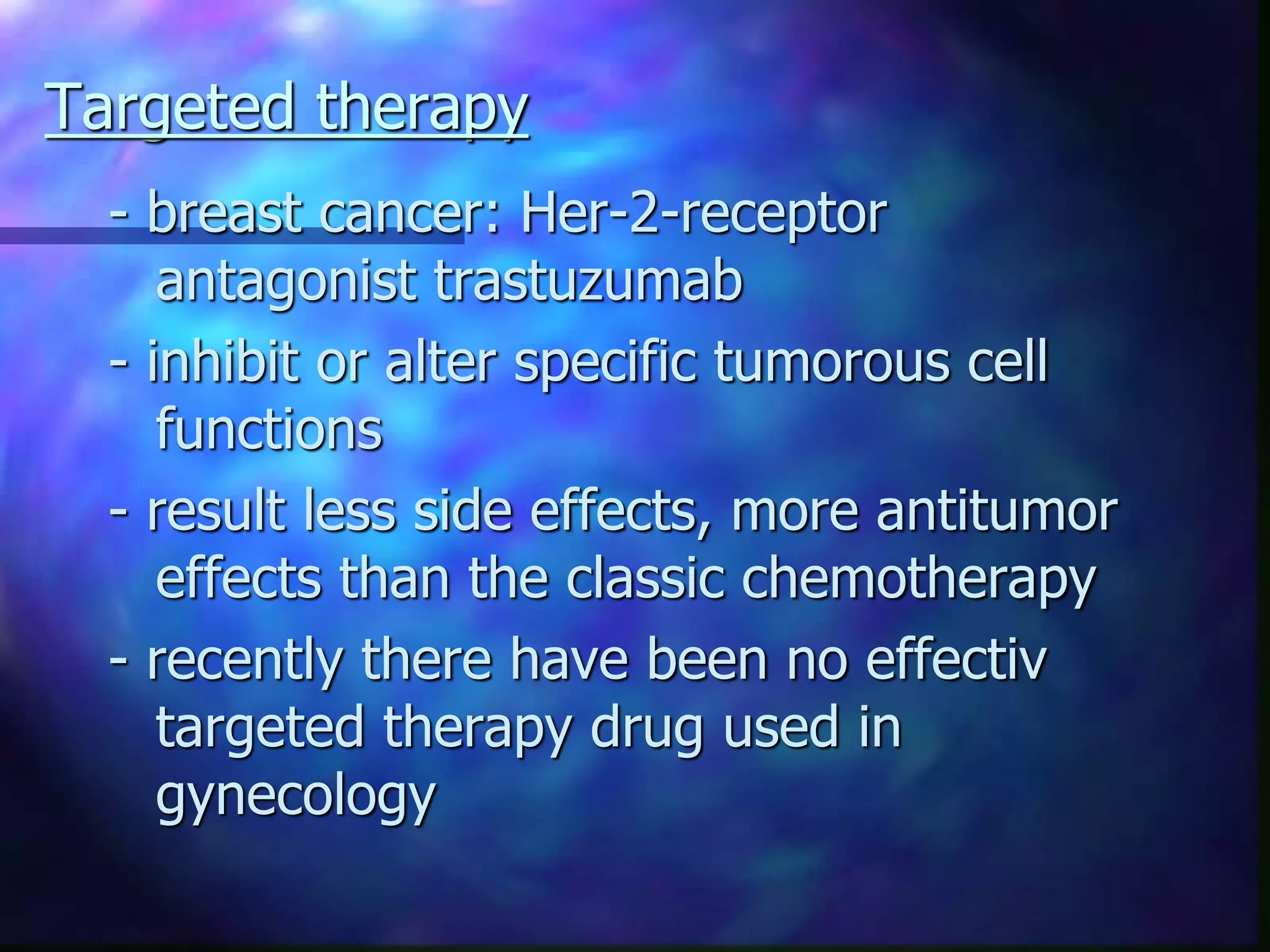 Targeted therapy
- breast cancer: Her-2-receptor
antagonist trastuzumab
- inhibit or alter specific tumorous cell
functions
- result less side effects, more antitumor
effects than the classic chemotherapy
- recently there have been no effectiv
targeted therapy drug used in
gynecology
 