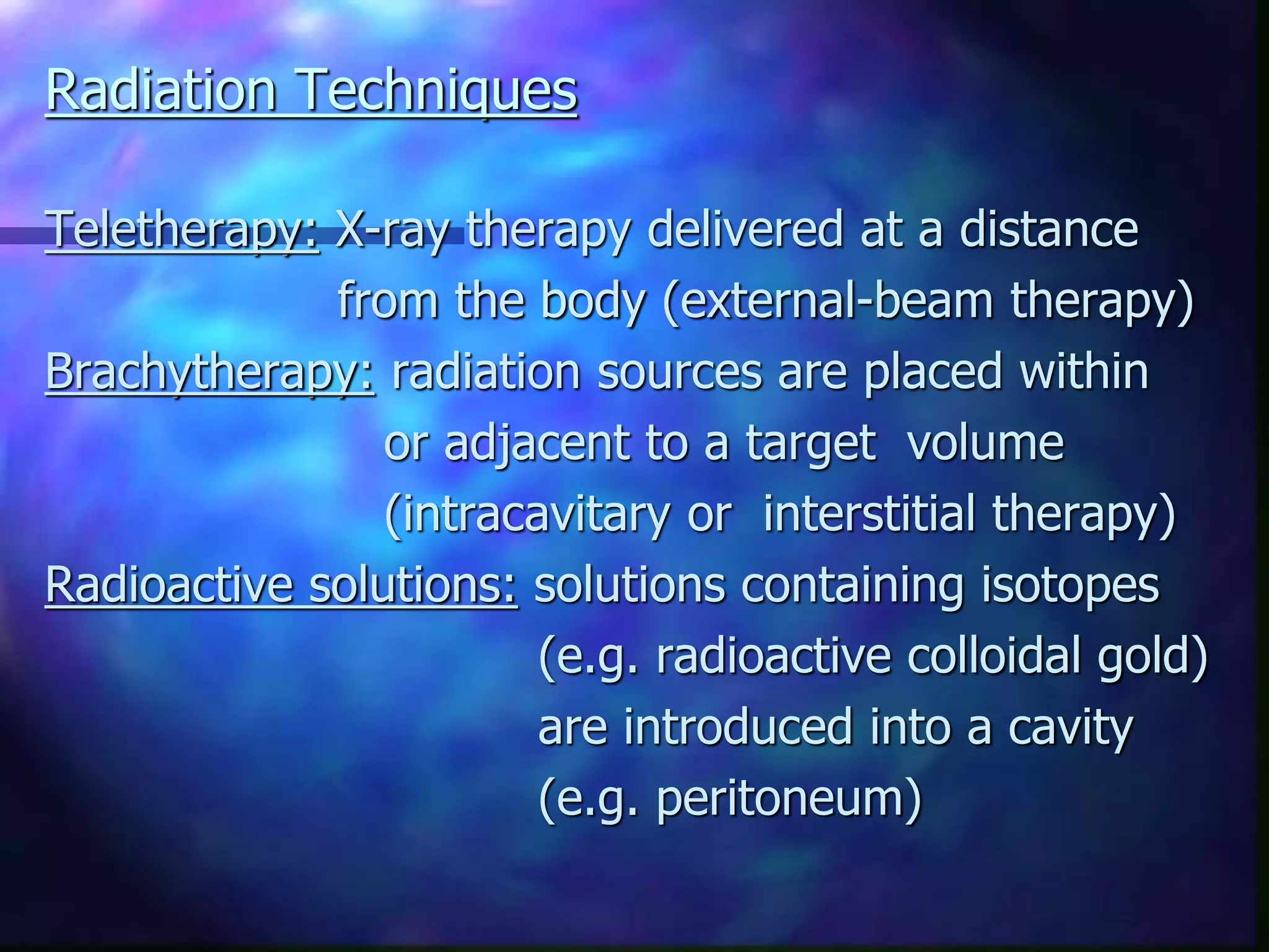 Radiation Techniques
Teletherapy: X-ray therapy delivered at a distance
from the body (external-beam therapy)
Brachytherapy: radiation sources are placed within
or adjacent to a target volume
(intracavitary or interstitial therapy)
Radioactive solutions: solutions containing isotopes
(e.g. radioactive colloidal gold)
are introduced into a cavity
(e.g. peritoneum)
 