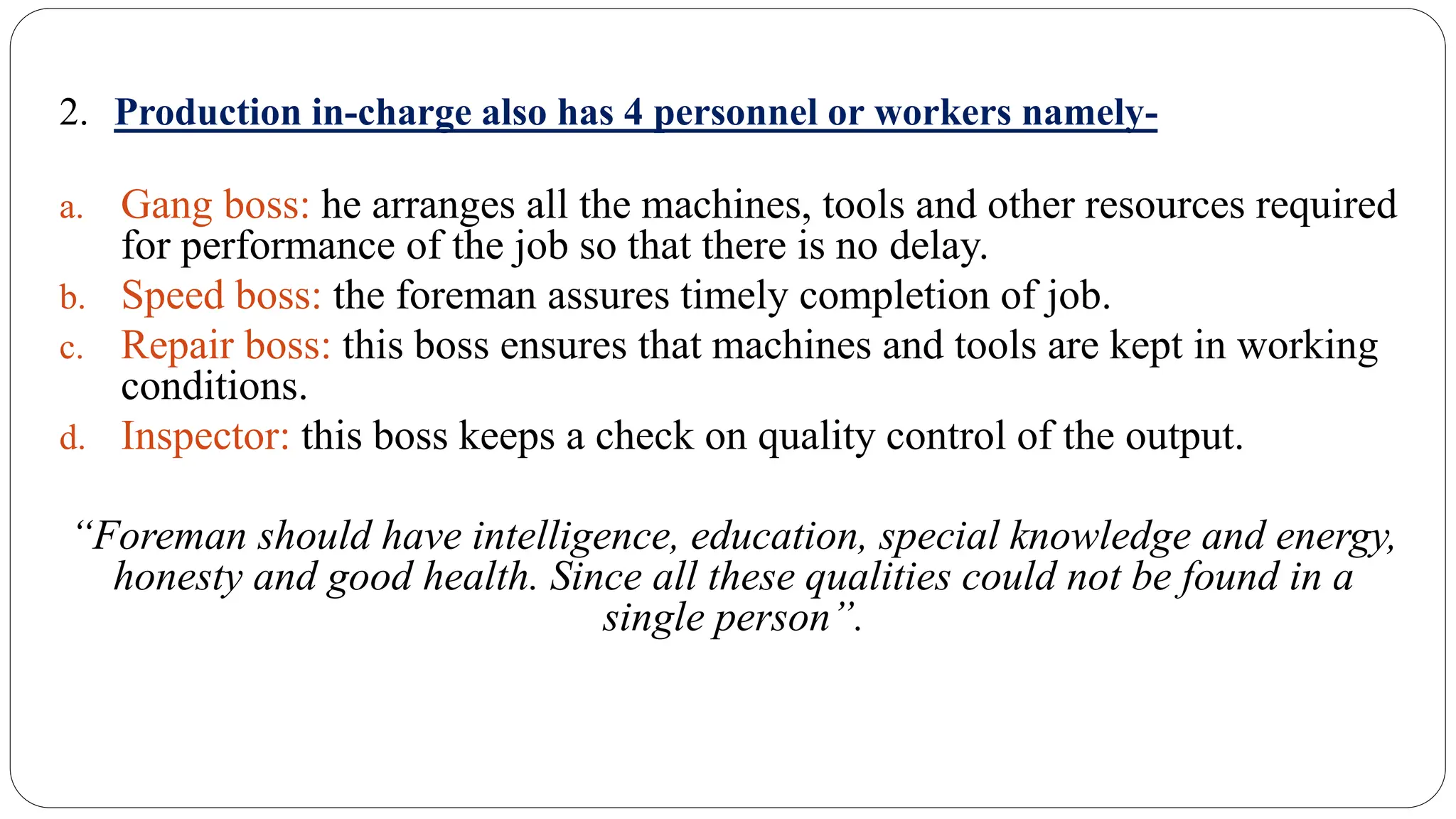 2. Production in-charge also has 4 personnel or workers namely-
a. Gang boss: he arranges all the machines, tools and other resources required
for performance of the job so that there is no delay.
b. Speed boss: the foreman assures timely completion of job.
c. Repair boss: this boss ensures that machines and tools are kept in working
conditions.
d. Inspector: this boss keeps a check on quality control of the output.
“Foreman should have intelligence, education, special knowledge and energy,
honesty and good health. Since all these qualities could not be found in a
single person”.
 