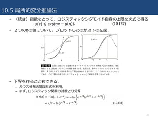 10.5 局所的変分推論法
40
• （続き）指数をとって、ロジスティックシグモイド⾃⾝の上限を次式で得る
• ２つのηの値について、プロットしたのが以下の左図.
• 下界を作ることもできる.
– ガウス分布の関数形式を利⽤.
– まず, ロジスティック関数の対数とり分解
 
