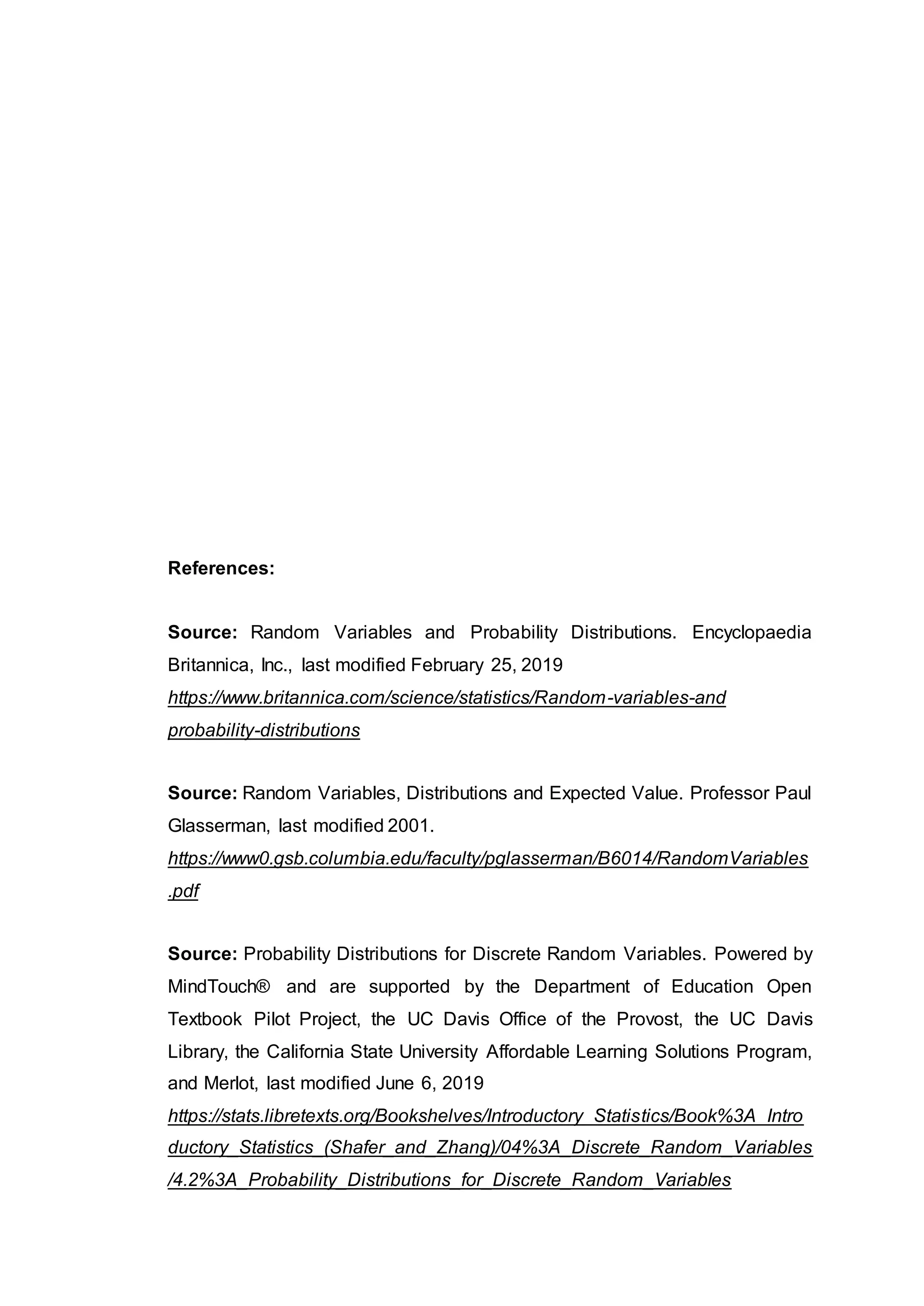References:
Source: Random Variables and Probability Distributions. Encyclopaedia
Britannica, Inc., last modified February 25, 2019
https://www.britannica.com/science/statistics/Random-variables-and
probability-distributions
Source: Random Variables, Distributions and Expected Value. Professor Paul
Glasserman, last modified 2001.
https://www0.gsb.columbia.edu/faculty/pglasserman/B6014/RandomVariables
.pdf
Source: Probability Distributions for Discrete Random Variables. Powered by
MindTouch® and are supported by the Department of Education Open
Textbook Pilot Project, the UC Davis Office of the Provost, the UC Davis
Library, the California State University Affordable Learning Solutions Program,
and Merlot, last modified June 6, 2019
https://stats.libretexts.org/Bookshelves/Introductory_Statistics/Book%3A_Intro
ductory_Statistics_(Shafer_and_Zhang)/04%3A_Discrete_Random_Variables
/4.2%3A_Probability_Distributions_for_Discrete_Random_Variables
 