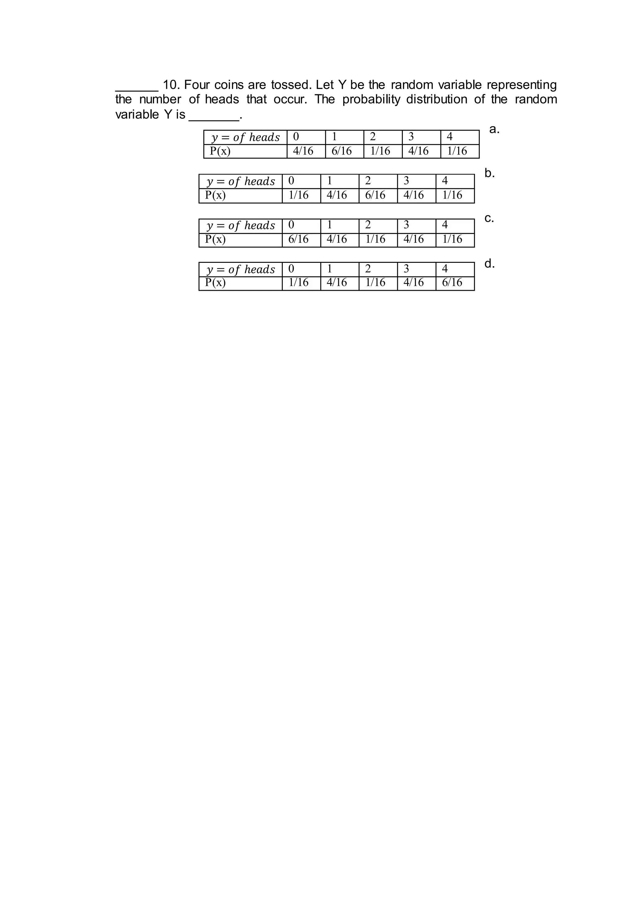 ______ 10. Four coins are tossed. Let Y be the random variable representing
the number of heads that occur. The probability distribution of the random
variable Y is _______.
a.
b.
c.
d.
𝑦 = 𝑜𝑓 ℎ𝑒𝑎𝑑𝑠 0 1 2 3 4
P(x) 4/16 6/16 1/16 4/16 1/16
𝑦 = 𝑜𝑓 ℎ𝑒𝑎𝑑𝑠 0 1 2 3 4
P(x) 1/16 4/16 6/16 4/16 1/16
𝑦 = 𝑜𝑓 ℎ𝑒𝑎𝑑𝑠 0 1 2 3 4
P(x) 6/16 4/16 1/16 4/16 1/16
𝑦 = 𝑜𝑓 ℎ𝑒𝑎𝑑𝑠 0 1 2 3 4
P(x) 1/16 4/16 1/16 4/16 6/16
 