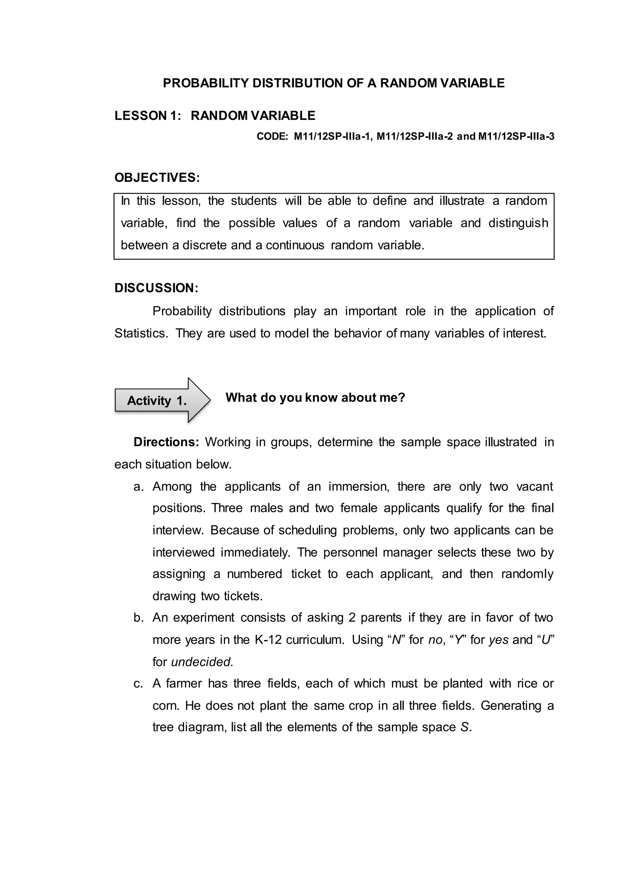PROBABILITY DISTRIBUTION OF A RANDOM VARIABLE
LESSON 1: RANDOM VARIABLE
CODE: M11/12SP-IIIa-1, M11/12SP-IIIa-2 and M11/12SP-IIIa-3
OBJECTIVES:
In this lesson, the students will be able to define and illustrate a random
variable, find the possible values of a random variable and distinguish
between a discrete and a continuous random variable.
DISCUSSION:
Probability distributions play an important role in the application of
Statistics. They are used to model the behavior of many variables of interest.
What do you know about me?
Directions: Working in groups, determine the sample space illustrated in
each situation below.
a. Among the applicants of an immersion, there are only two vacant
positions. Three males and two female applicants qualify for the final
interview. Because of scheduling problems, only two applicants can be
interviewed immediately. The personnel manager selects these two by
assigning a numbered ticket to each applicant, and then randomly
drawing two tickets.
b. An experiment consists of asking 2 parents if they are in favor of two
more years in the K-12 curriculum. Using “N” for no, “Y” for yes and “U”
for undecided.
c. A farmer has three fields, each of which must be planted with rice or
corn. He does not plant the same crop in all three fields. Generating a
tree diagram, list all the elements of the sample space S.
Activity 1.
 