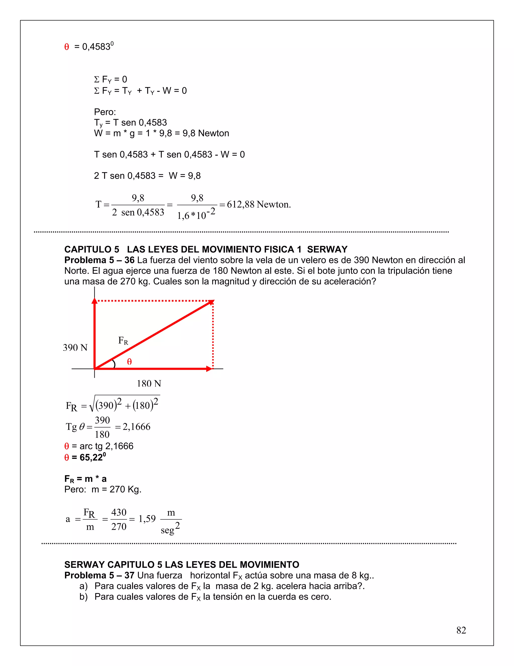 θ = 0,45830


         Σ FY = 0
         Σ F Y = T Y + TY - W = 0

         Pero:
         Ty = T sen 0,4583
         W = m * g = 1 * 9,8 = 9,8 Newton

         T sen 0,4583 + T sen 0,4583 - W = 0

         2 T sen 0,4583 = W = 9,8

                  9,8          9,8
         T=               =            = 612,88 Newton.
              2 sen 0,4583 1,6 *10 - 2


CAPITULO 5 LAS LEYES DEL MOVIMIENTO FISICA 1 SERWAY
Problema 5 – 36 La fuerza del viento sobre la vela de un velero es de 390 Newton en dirección al
Norte. El agua ejerce una fuerza de 180 Newton al este. Si el bote junto con la tripulación tiene
una masa de 270 kg. Cuales son la magnitud y dirección de su aceleración?




               FR
390 N
                 θ

                     180 N

FR =     (390)2 + (180)2
         390
Tg θ =       = 2,1666
         180
θ = arc tg 2,1666
θ = 65,220

FR = m * a
Pero: m = 270 Kg.

   F    430          m
a = R =     = 1,59
    m   270        seg 2


SERWAY CAPITULO 5 LAS LEYES DEL MOVIMIENTO
Problema 5 – 37 Una fuerza horizontal FX actúa sobre una masa de 8 kg..
   a) Para cuales valores de FX la masa de 2 kg. acelera hacia arriba?.
   b) Para cuales valores de FX la tensión en la cuerda es cero.


                                                                                              82
 