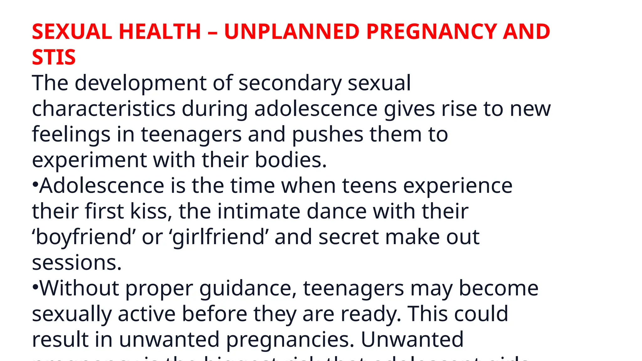 SEXUAL HEALTH – UNPLANNED PREGNANCY AND
STIS
The development of secondary sexual
characteristics during adolescence gives rise to new
feelings in teenagers and pushes them to
experiment with their bodies.
•Adolescence is the time when teens experience
their first kiss, the intimate dance with their
‘boyfriend’ or ‘girlfriend’ and secret make out
sessions.
•Without proper guidance, teenagers may become
sexually active before they are ready. This could
result in unwanted pregnancies. Unwanted
 