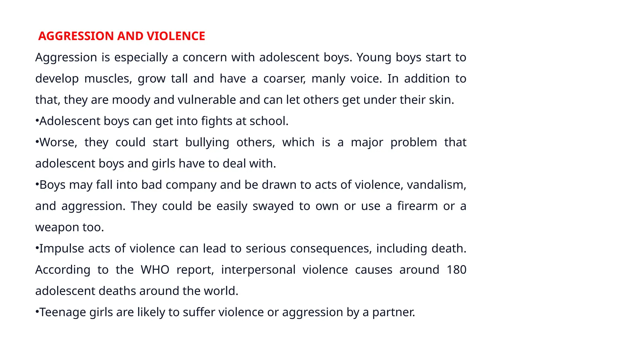 AGGRESSION AND VIOLENCE
Aggression is especially a concern with adolescent boys. Young boys start to
develop muscles, grow tall and have a coarser, manly voice. In addition to
that, they are moody and vulnerable and can let others get under their skin.
•Adolescent boys can get into fights at school.
•Worse, they could start bullying others, which is a major problem that
adolescent boys and girls have to deal with.
•Boys may fall into bad company and be drawn to acts of violence, vandalism,
and aggression. They could be easily swayed to own or use a firearm or a
weapon too.
•Impulse acts of violence can lead to serious consequences, including death.
According to the WHO report, interpersonal violence causes around 180
adolescent deaths around the world.
•Teenage girls are likely to suffer violence or aggression by a partner.
 