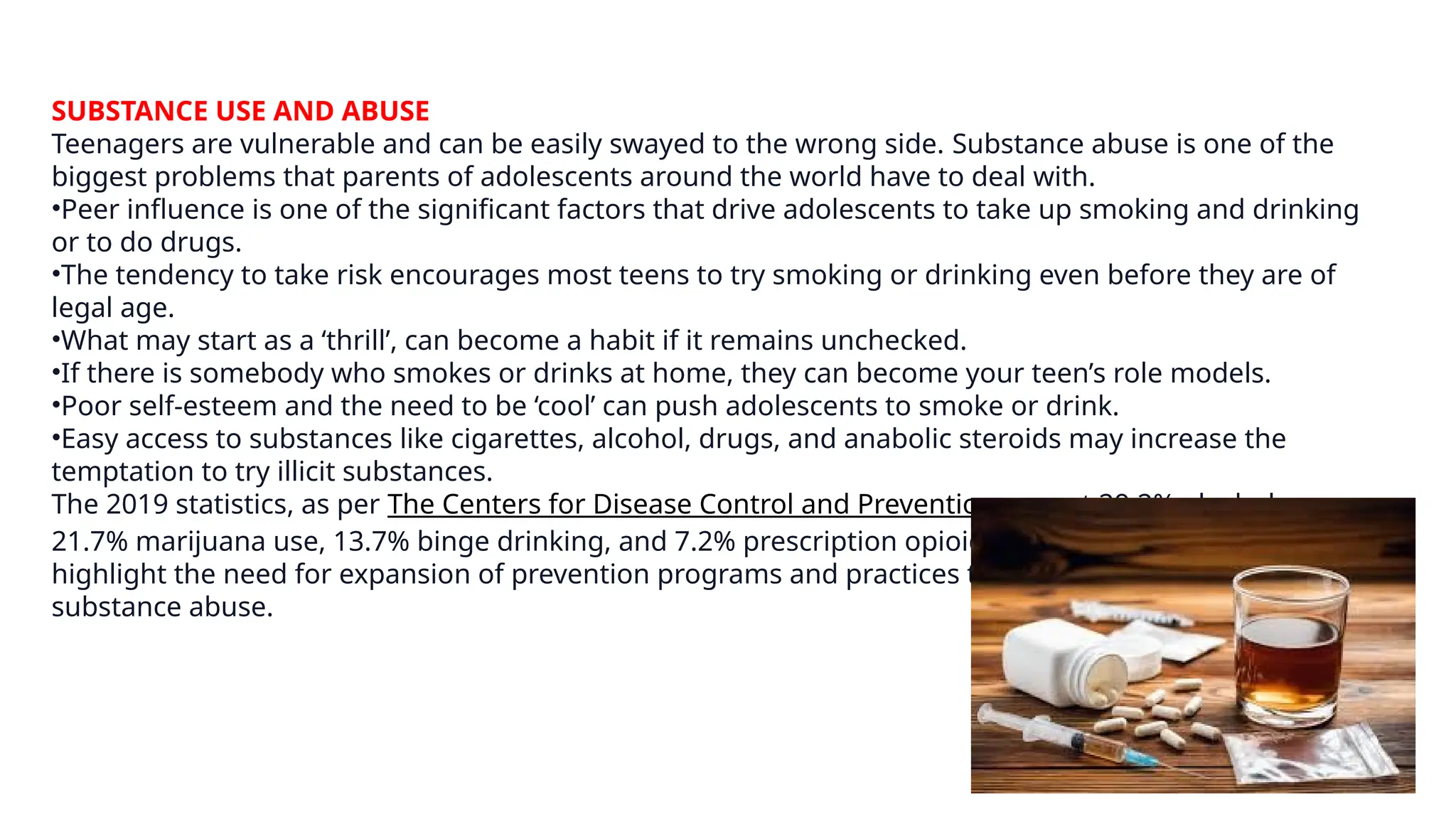 SUBSTANCE USE AND ABUSE
Teenagers are vulnerable and can be easily swayed to the wrong side. Substance abuse is one of the
biggest problems that parents of adolescents around the world have to deal with.
•Peer influence is one of the significant factors that drive adolescents to take up smoking and drinking
or to do drugs.
•The tendency to take risk encourages most teens to try smoking or drinking even before they are of
legal age.
•What may start as a ‘thrill’, can become a habit if it remains unchecked.
•If there is somebody who smokes or drinks at home, they can become your teen’s role models.
•Poor self-esteem and the need to be ‘cool’ can push adolescents to smoke or drink.
•Easy access to substances like cigarettes, alcohol, drugs, and anabolic steroids may increase the
temptation to try illicit substances.
The 2019 statistics, as per The Centers for Disease Control and Prevention, report 29.2% alcohol use,
21.7% marijuana use, 13.7% binge drinking, and 7.2% prescription opioid misuse. These figures
highlight the need for expansion of prevention programs and practices to effectively address teenage
substance abuse.
 