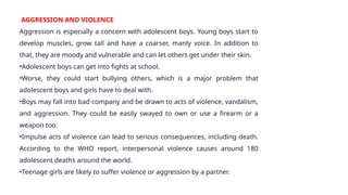 AGGRESSION AND VIOLENCE
Aggression is especially a concern with adolescent boys. Young boys start to
develop muscles, grow tall and have a coarser, manly voice. In addition to
that, they are moody and vulnerable and can let others get under their skin.
•Adolescent boys can get into fights at school.
•Worse, they could start bullying others, which is a major problem that
adolescent boys and girls have to deal with.
•Boys may fall into bad company and be drawn to acts of violence, vandalism,
and aggression. They could be easily swayed to own or use a firearm or a
weapon too.
•Impulse acts of violence can lead to serious consequences, including death.
According to the WHO report, interpersonal violence causes around 180
adolescent deaths around the world.
•Teenage girls are likely to suffer violence or aggression by a partner.
 
