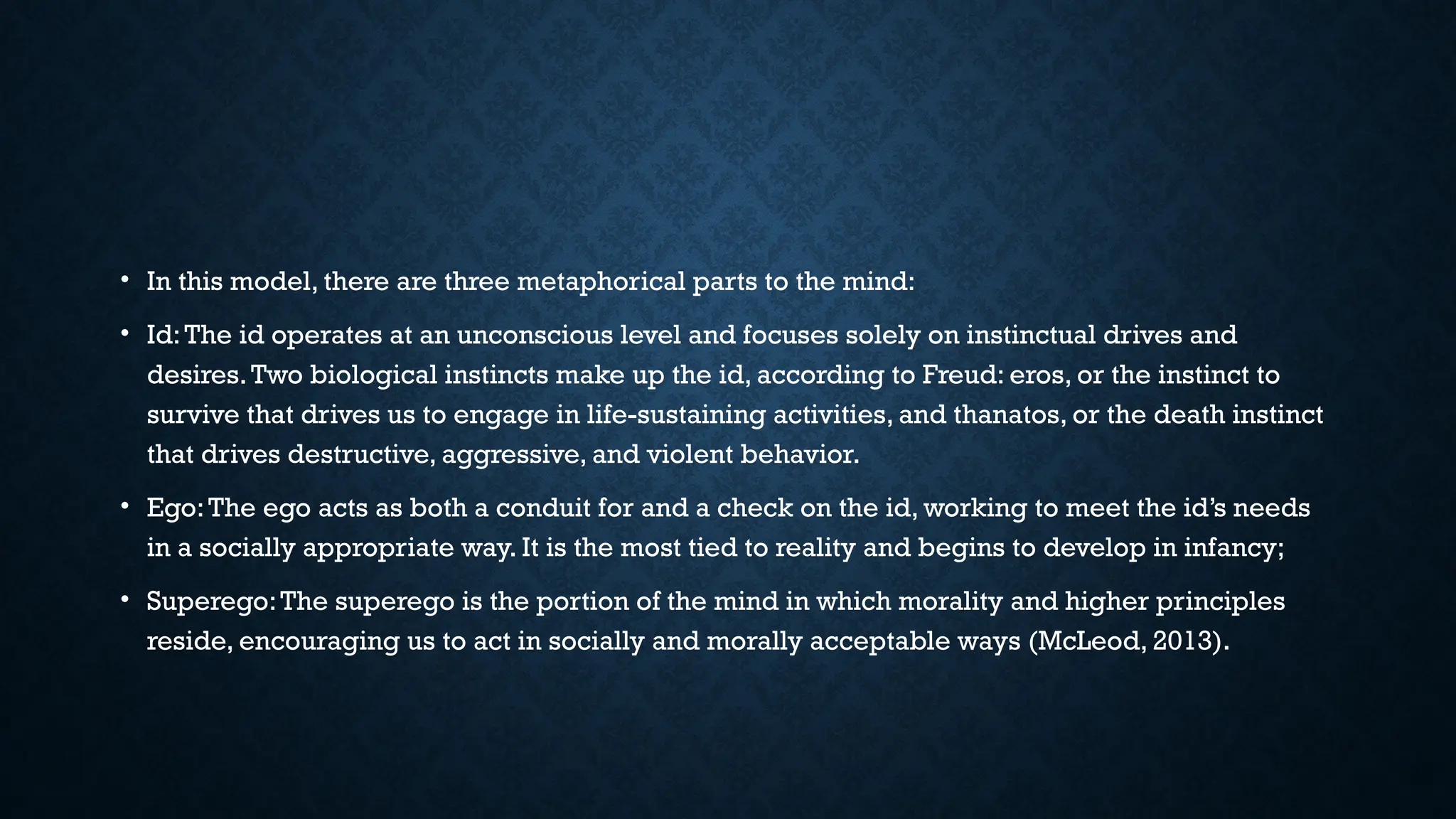 • In this model, there are three metaphorical parts to the mind:
• Id:The id operates at an unconscious level and focuses solely on instinctual drives and
desires.Two biological instincts make up the id, according to Freud: eros, or the instinct to
survive that drives us to engage in life-sustaining activities, and thanatos, or the death instinct
that drives destructive, aggressive, and violent behavior.
• Ego:The ego acts as both a conduit for and a check on the id, working to meet the id’s needs
in a socially appropriate way. It is the most tied to reality and begins to develop in infancy;
• Superego:The superego is the portion of the mind in which morality and higher principles
reside, encouraging us to act in socially and morally acceptable ways (McLeod, 2013).
 