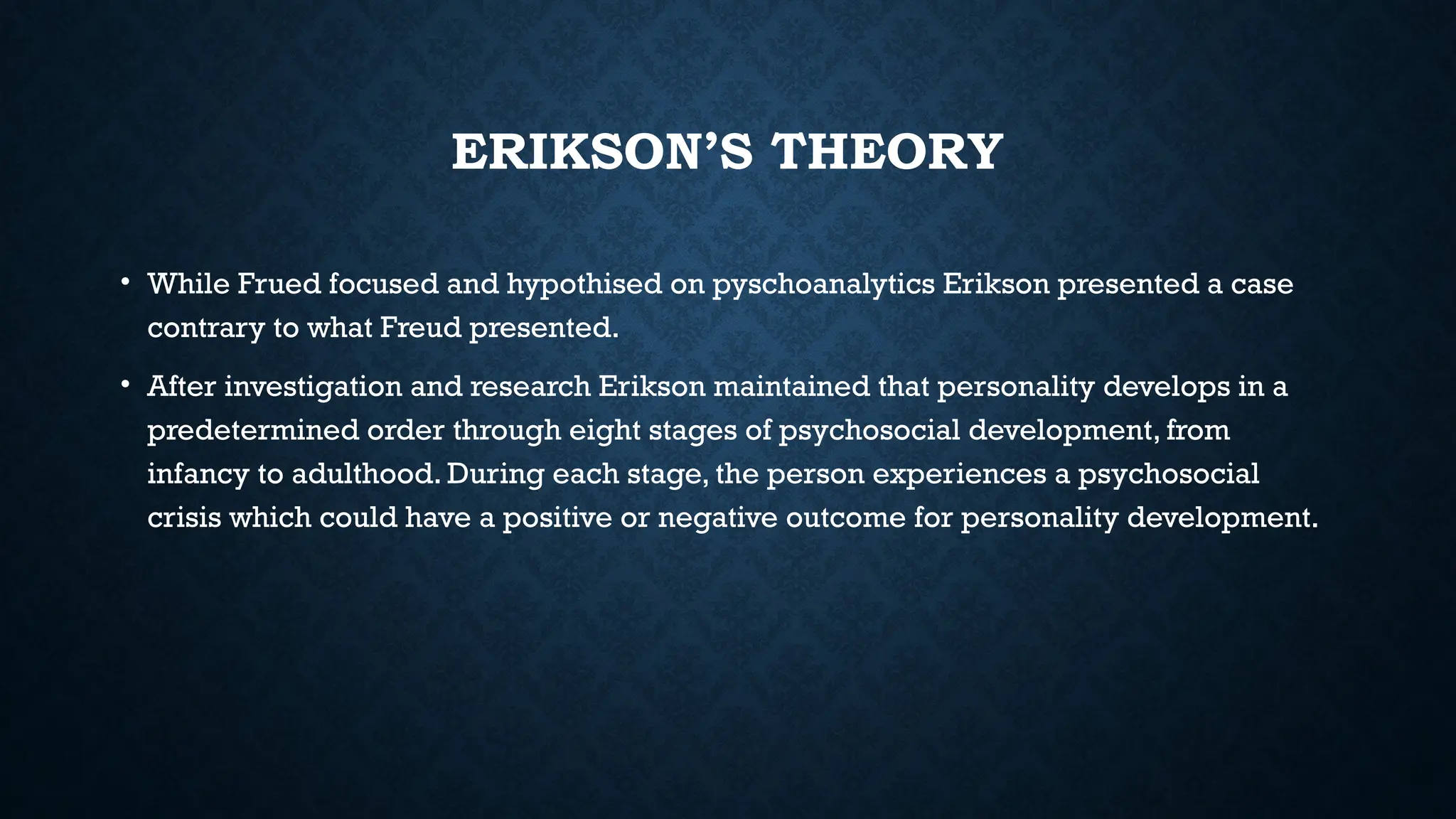 ERIKSON’S THEORY
• While Frued focused and hypothised on pyschoanalytics Erikson presented a case
contrary to what Freud presented.
• After investigation and research Erikson maintained that personality develops in a
predetermined order through eight stages of psychosocial development, from
infancy to adulthood. During each stage, the person experiences a psychosocial
crisis which could have a positive or negative outcome for personality development.
 