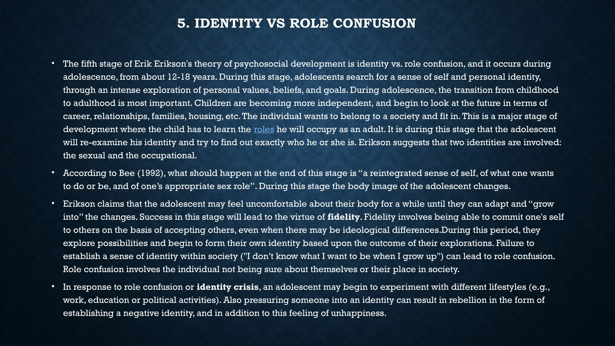 5. IDENTITY VS ROLE CONFUSION
• The fifth stage of Erik Erikson's theory of psychosocial development is identity vs. role confusion, and it occurs during
adolescence, from about 12-18 years. During this stage, adolescents search for a sense of self and personal identity,
through an intense exploration of personal values, beliefs, and goals. During adolescence, the transition from childhood
to adulthood is most important. Children are becoming more independent, and begin to look at the future in terms of
career, relationships, families, housing, etc.The individual wants to belong to a society and fit in.This is a major stage of
development where the child has to learn the roles he will occupy as an adult. It is during this stage that the adolescent
will re-examine his identity and try to find out exactly who he or she is. Erikson suggests that two identities are involved:
the sexual and the occupational.
• According to Bee (1992), what should happen at the end of this stage is “a reintegrated sense of self, of what one wants
to do or be, and of one’s appropriate sex role”. During this stage the body image of the adolescent changes.
• Erikson claims that the adolescent may feel uncomfortable about their body for a while until they can adapt and “grow
into” the changes. Success in this stage will lead to the virtue of fidelity. Fidelity involves being able to commit one's self
to others on the basis of accepting others, even when there may be ideological differences.During this period, they
explore possibilities and begin to form their own identity based upon the outcome of their explorations. Failure to
establish a sense of identity within society ("I don’t know what I want to be when I grow up") can lead to role confusion.
Role confusion involves the individual not being sure about themselves or their place in society.
• In response to role confusion or identity crisis, an adolescent may begin to experiment with different lifestyles (e.g.,
work, education or political activities). Also pressuring someone into an identity can result in rebellion in the form of
establishing a negative identity, and in addition to this feeling of unhappiness.
 