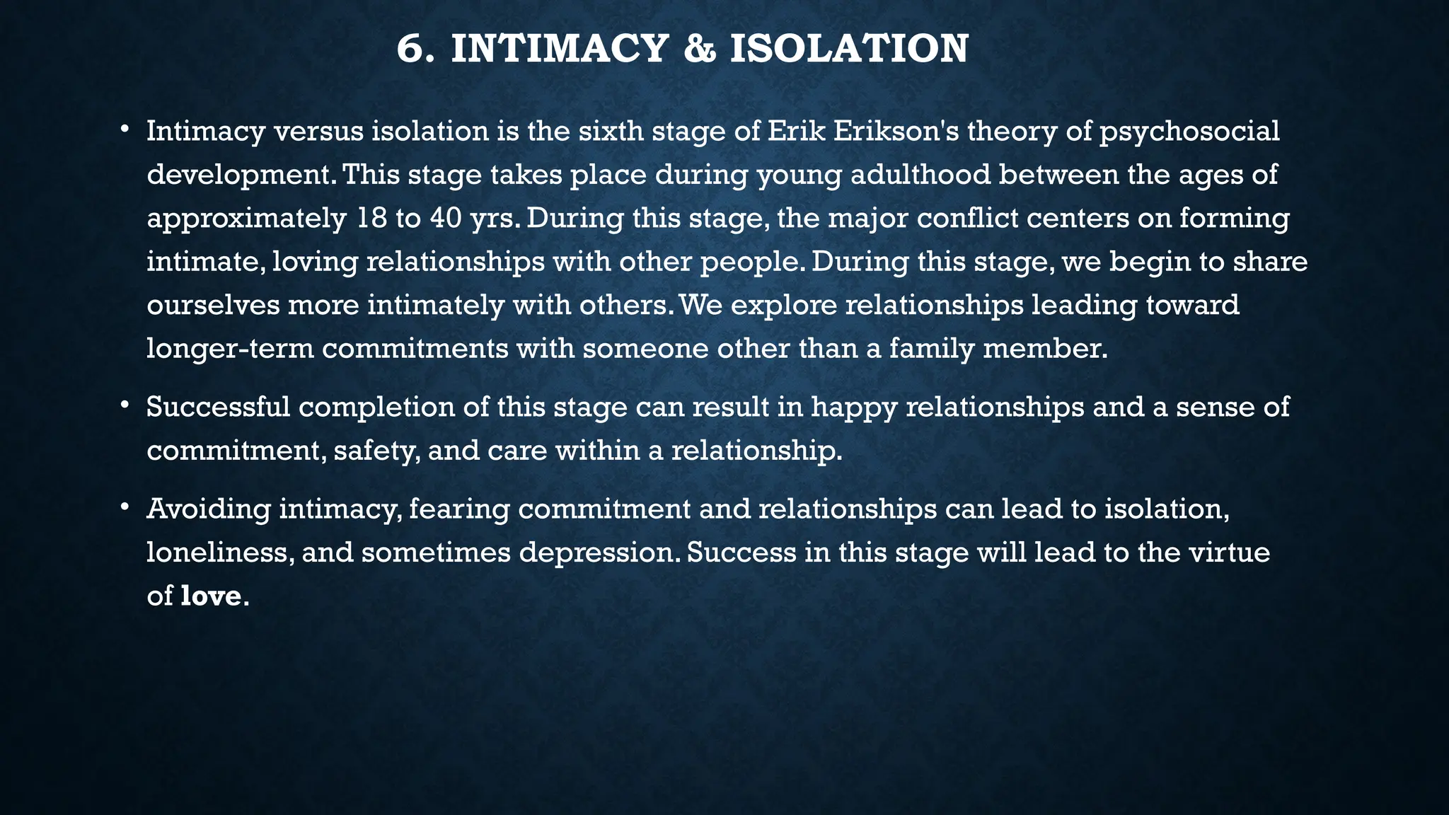 6. INTIMACY & ISOLATION
• Intimacy versus isolation is the sixth stage of Erik Erikson's theory of psychosocial
development.This stage takes place during young adulthood between the ages of
approximately 18 to 40 yrs. During this stage, the major conflict centers on forming
intimate, loving relationships with other people. During this stage, we begin to share
ourselves more intimately with others.We explore relationships leading toward
longer-term commitments with someone other than a family member.
• Successful completion of this stage can result in happy relationships and a sense of
commitment, safety, and care within a relationship.
• Avoiding intimacy, fearing commitment and relationships can lead to isolation,
loneliness, and sometimes depression. Success in this stage will lead to the virtue
of love.
 