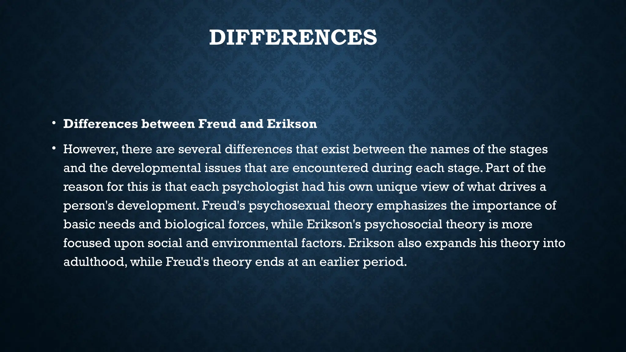 DIFFERENCES
• Differences between Freud and Erikson
• However, there are several differences that exist between the names of the stages
and the developmental issues that are encountered during each stage. Part of the
reason for this is that each psychologist had his own unique view of what drives a
person's development. Freud's psychosexual theory emphasizes the importance of
basic needs and biological forces, while Erikson's psychosocial theory is more
focused upon social and environmental factors. Erikson also expands his theory into
adulthood, while Freud's theory ends at an earlier period.
 