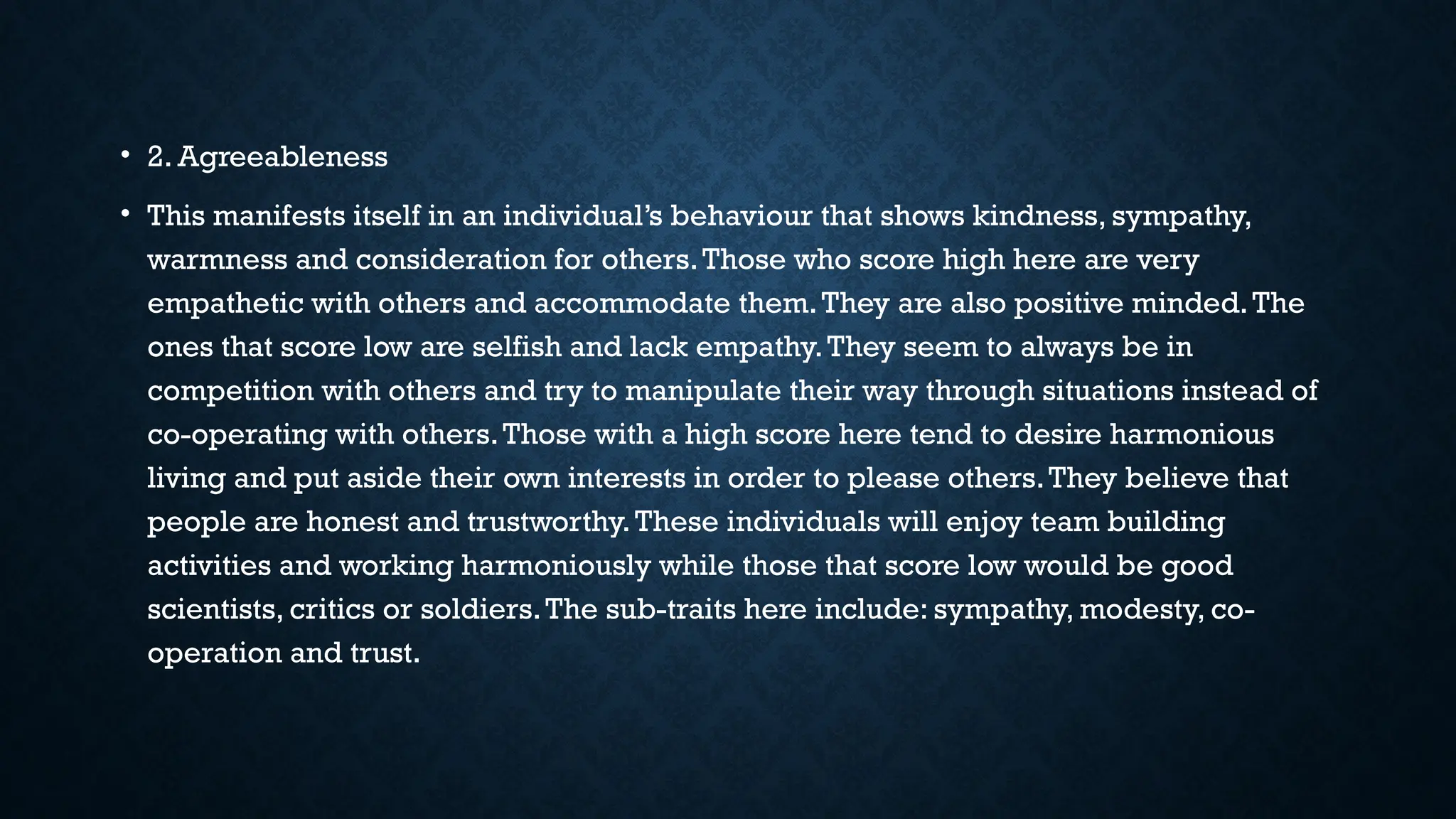 • 2. Agreeableness
• This manifests itself in an individual’s behaviour that shows kindness, sympathy,
warmness and consideration for others.Those who score high here are very
empathetic with others and accommodate them.They are also positive minded.The
ones that score low are selfish and lack empathy.They seem to always be in
competition with others and try to manipulate their way through situations instead of
co-operating with others.Those with a high score here tend to desire harmonious
living and put aside their own interests in order to please others.They believe that
people are honest and trustworthy.These individuals will enjoy team building
activities and working harmoniously while those that score low would be good
scientists, critics or soldiers.The sub-traits here include: sympathy, modesty, co-
operation and trust.
 