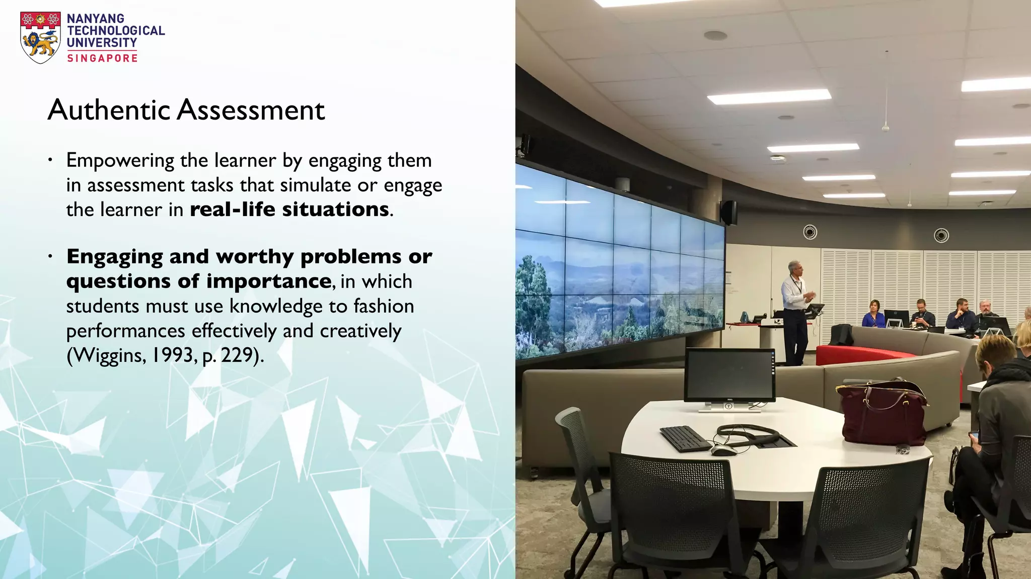 Authentic Assessment
• Empowering the learner by engaging them
in assessment tasks that simulate or engage
the learner in real-life situations.
• Engaging and worthy problems or
questions of importance, in which
students must use knowledge to fashion
performances effectively and creatively
(Wiggins, 1993, p. 229).
 