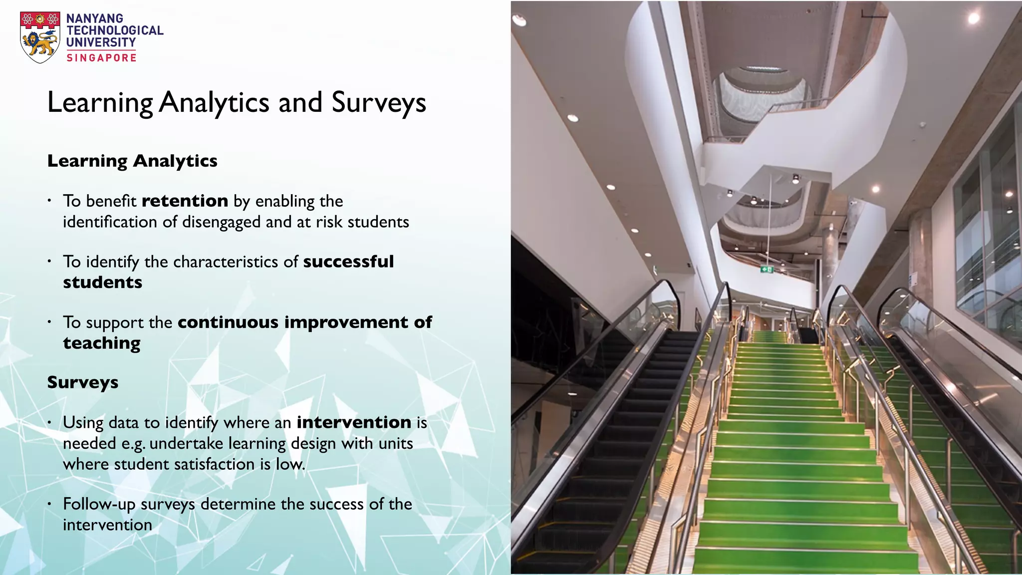 Learning Analytics and Surveys
Learning Analytics
• To beneﬁt retention by enabling the
identiﬁcation of disengaged and at risk students
• To identify the characteristics of successful
students
• To support the continuous improvement of
teaching
Surveys
• Using data to identify where an intervention is
needed e.g. undertake learning design with units
where student satisfaction is low.
• Follow-up surveys determine the success of the
intervention
 