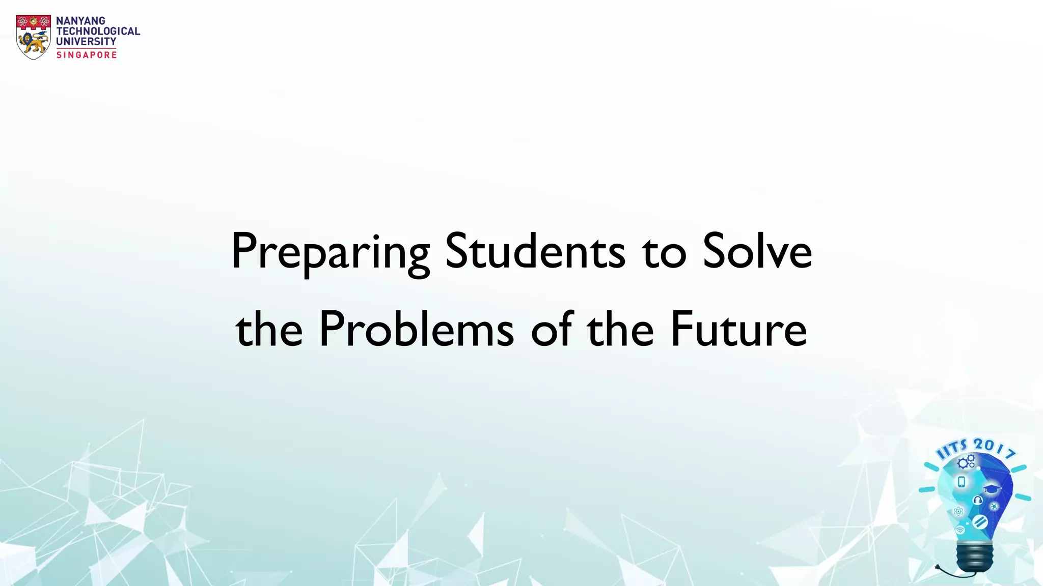 Innovations in Teaching Seminar IITS
2017Pedagogies of learning technologies:
how does technology create new possibilities for learning?
3 Oct 2017, Tuesday
Lecture Theatre 7 (NS1-02-03)
8.30am to 5.00pm
Organized by Centre for IT Services (CITS),
in collaboration with  
Teaching, Learning & Pedagogy Division
(TLPD).
Keynote Speaker
Mike KEPPELL
Pro Vice-Chancellor, Learning Transformation Swinburne
University of Technology
Assuring Best Practice in Learning and Teaching:
Priorities for Institutions, Teachers and Learners in a Connected World
Preparing Students to Solve
the Problems of the Future
 