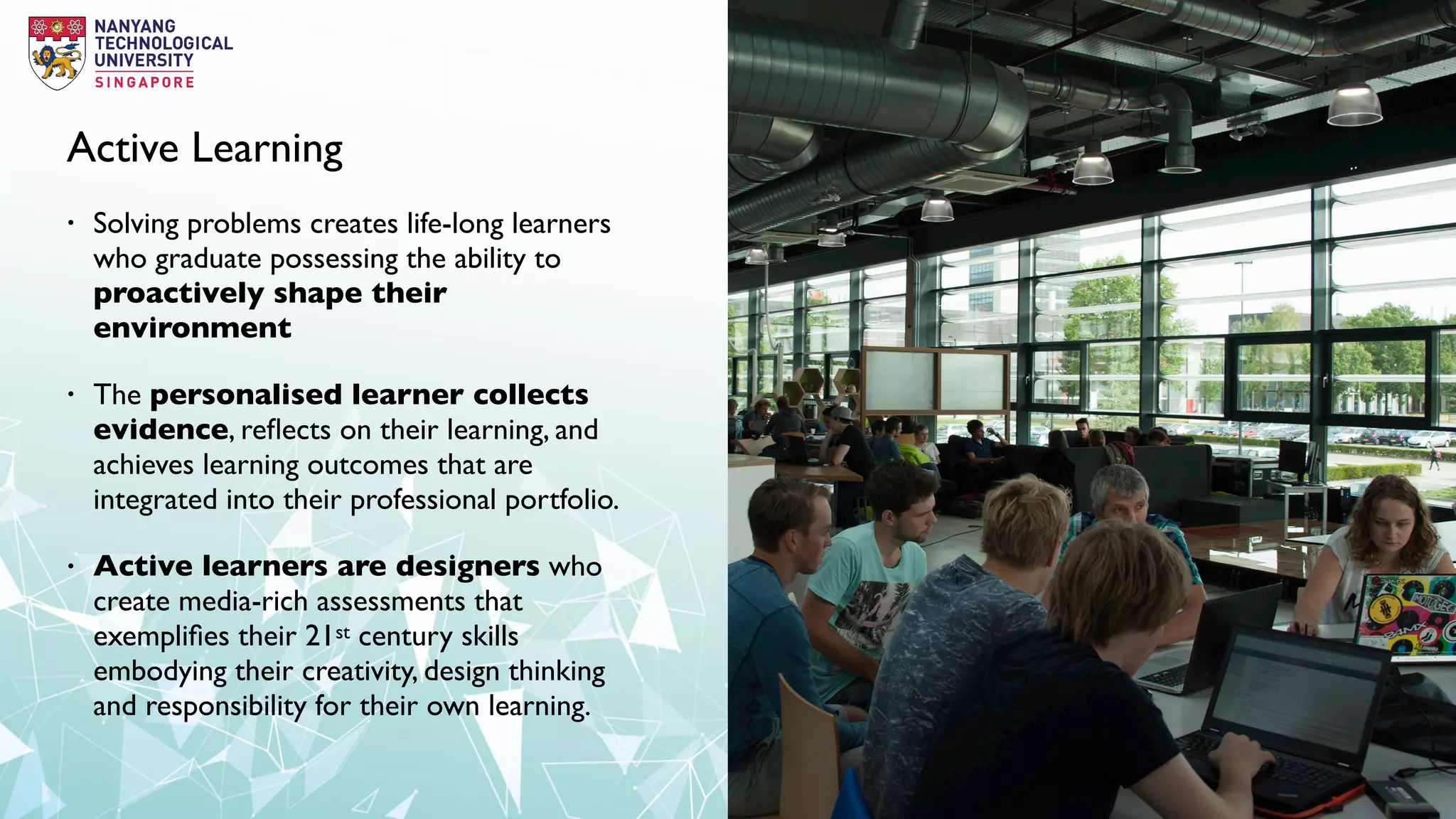Active Learning
• Solving problems creates life-long learners
who graduate possessing the ability to
proactively shape their
environment
• The personalised learner collects
evidence, reﬂects on their learning, and
achieves learning outcomes that are
integrated into their professional portfolio.
• Active learners are designers who
create media-rich assessments that
exempliﬁes their 21st century skills
embodying their creativity, design thinking
and responsibility for their own learning.
 