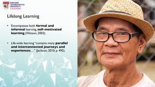 Lifelong Learning
• Encompasses both formal and
informal learning, self-motivated
learning.(Watson, 2003).
• Life-wide learning “contains many parallel
and interconnected journeys and
experiences…” (Jackson, 2010, p. 492).
 