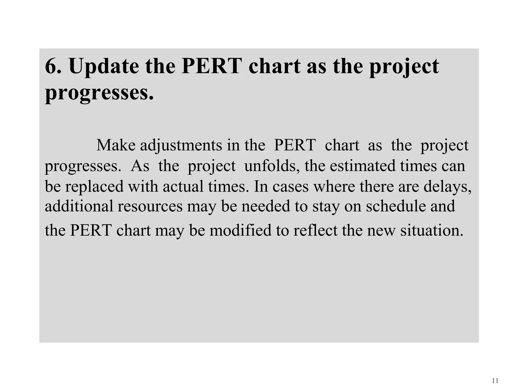 6. Update the PERT chart as the project
progresses.
Make adjustments in the PERT chart as the project
progresses. As the project unfolds, the estimated times can
be replaced with actual times. In cases where there are delays,
additional resources may be needed to stay on schedule and
the PERT chart may be modified to reflect the new situation.
11
 