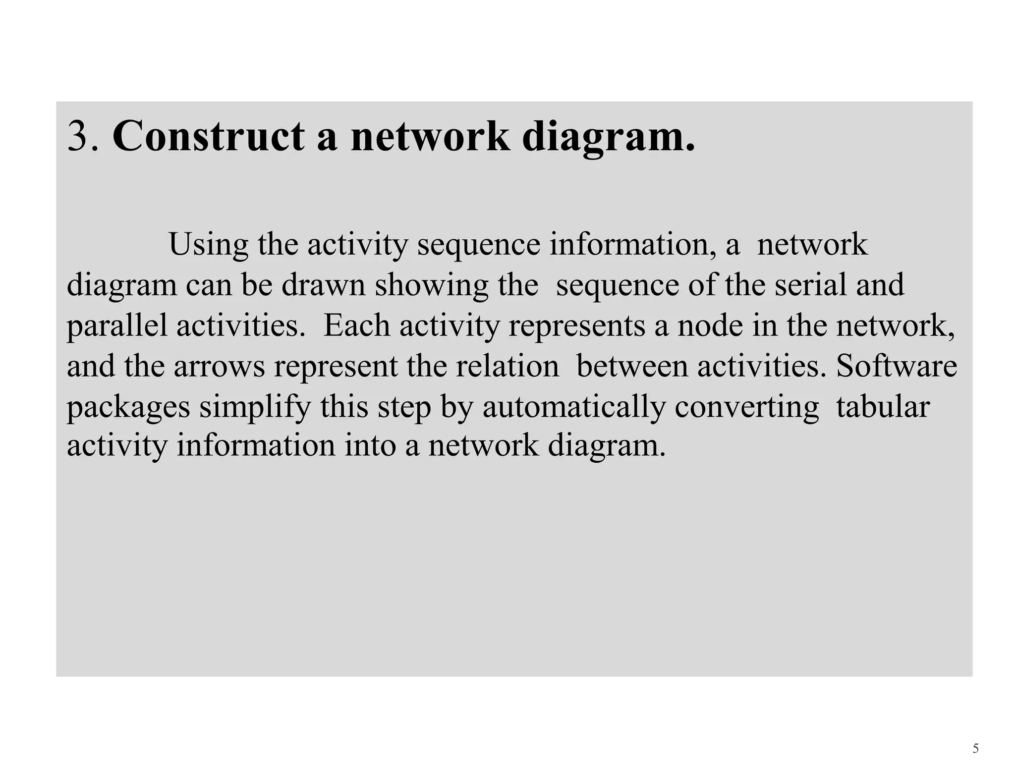 3. Construct a network diagram.
Using the activity sequence information, a network
diagram can be drawn showing the sequence of the serial and
parallel activities. Each activity represents a node in the network,
and the arrows represent the relation between activities. Software
packages simplify this step by automatically converting tabular
activity information into a network diagram.
5
 