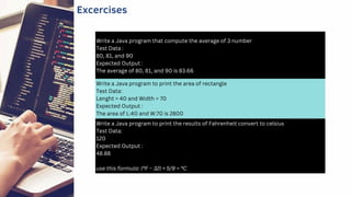 Write a Java program that compute the average of 3 number
Test Data :
80, 81, and 90
Expected Output :
The average of 80, 81, and 90 is 83.66
Write a Java program to print the results of Fahrenheit convert to celsius
Test Data:
120
Expected Output :
48.88
use this formula: (°F − 32) × 5/9 = °C
Write a Java program to print the area of rectangle
Test Data:
Lenght = 40 and Width = 70
Expected Output :
The area of L:40 and W:70 is 2800
Excercises
 