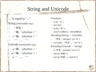String and Unicode
'...' is equal to "..."      Functions
                             –   ord( 'A')
String (immutable seq.)      –   chr(65)
–     ' 中文 '                 –   ord(u' 中 ')
–     ' 嗨， nPython ！ '      –   unichr(20013); chr(20013)
–   r' 嗨， nPython ！ '       Decoding (String → Unicode)
                             –    ' 中文 '.decode('utf-8')
–    ''' ... '''
                             –   unicode( ' 中文 ', 'utf-8')
Unicode (immutable seq.)
                             Encoding (Unicode → String)
–   u' 嗨， nPython ！ '       –   u' 中文 '.encode('utf-8')
–   ur' 嗨， nPython ！ '      –   str(u' 中文 ')
–    u''' ... '''            –   str(u' 中文 ', 'utf-8')



                                                             32
 