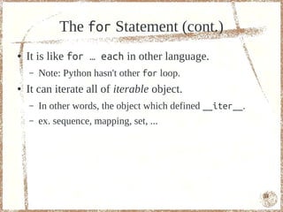 The for Statement (cont.)
●   It is like for … each in other language.
    –   Note: Python hasn't other for loop.
●   It can iterate all of iterable object.
    –   In other words, the object which defined __iter__.
    –   ex. sequence, mapping, set, ...




                                                             51
 