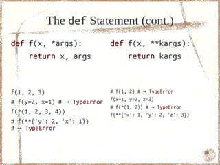 The def Statement (cont.)
def f(x, *args):              def f(x, **kargs):
    return x, args                return kargs


f(1, 2, 3)                    # f(1, 2) # → TypeError
                              f(x=1, y=2, z=3)
# f(y=2, x=1) # → TypeError
                              # f(*(1, 2)) # → TypeError
f(*(1, 2, 3, 4))              f(**{'x': 1, 'y': 2, 'z': 3})
# f(**{'y': 2, 'x': 1})
# → TypeError


                                                              66
 
