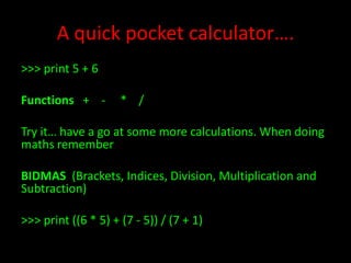 A quick pocket calculator….
>>> print 5 + 6
Functions + -

* /

Try it… have a go at some more calculations. When doing
maths remember
BIDMAS (Brackets, Indices, Division, Multiplication and
Subtraction)
>>> print ((6 * 5) + (7 - 5)) / (7 + 1)

 