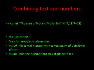 Combining text and numbers
>>> print "The sum of %d and %d is: %d" % (7,18,7+18)

• %s - for string
• %x - for hexadecimal number
• %0.2f - for a real number with a maximum of 2 decimal
places
• %04d - pad the number out to 4 digits with 0's

 
